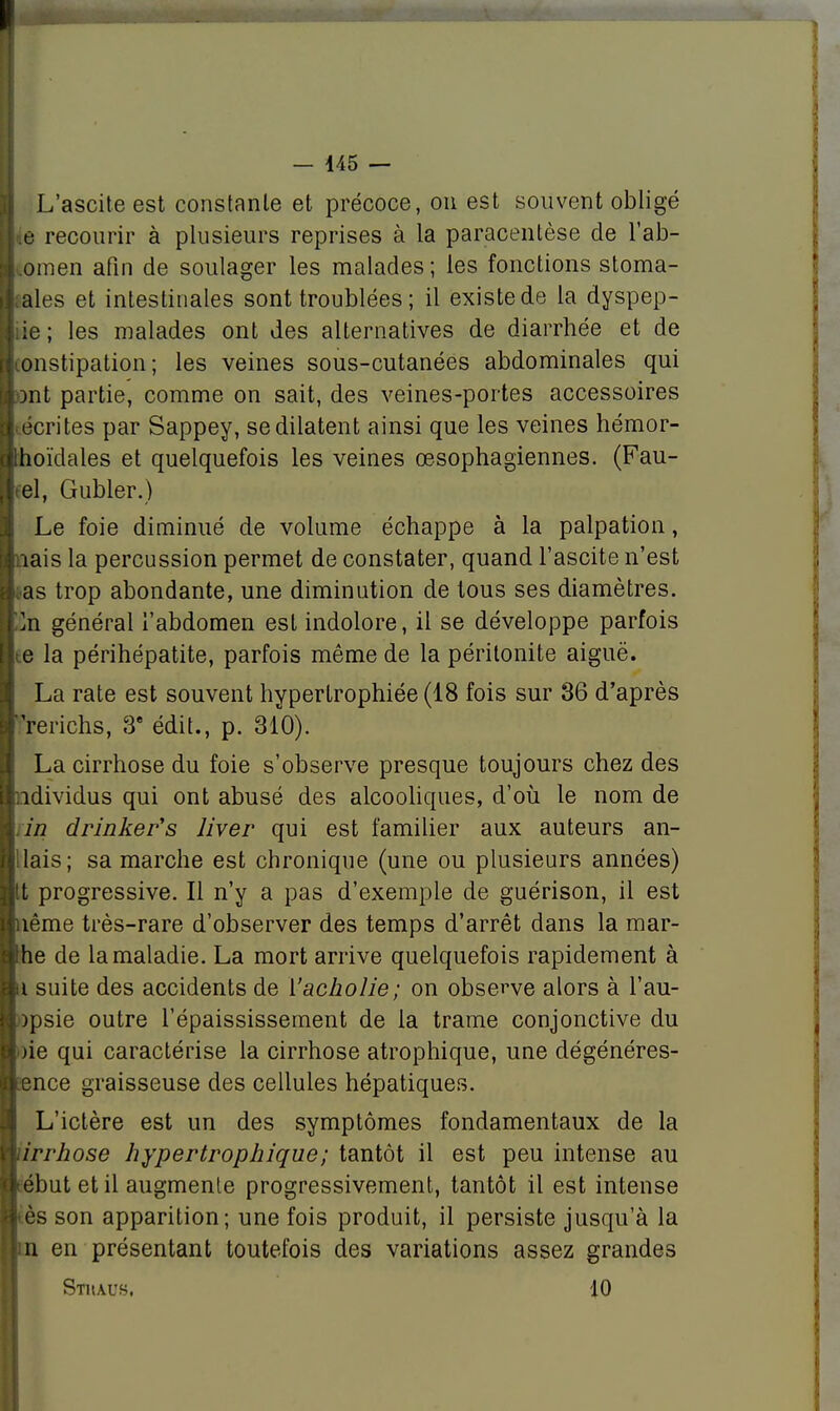 L'ascite est constante et précoce, on est souvent obligé Iiie recourir à plusieurs reprises à la paracentèse de l'ab- domen afin de soulager les malades; les fonctions stoma- I aies et intestinales sont troublées ; il existe de la dyspep- liie ; les malades ont des alternatives de diarrhée et de ■constipation; les veines sous-cutanées abdominales qui ■ont partie, comme on sait, des veines-portes accessoires • écrites par Sappey, se dilatent ainsi que les veines hémor- Ithoïdales et quelquefois les veines œsophagiennes. (Fau- ! el, Gubler.) Le foie diminué de volume échappe à la palpation, ■nais la percussion permet de constater, quand l'ascite n'est Las trop abondante, une diminution de tous ses diamètres, fcn général l'abdomen est indolore, il se développe parfois ! e la périhépatite, parfois même de la péritonite aiguë. La rate est souvent hypertrophiée (18 fois sur 36 d'après Irrerichs, 3e édit., p. 310). La cirrhose du foie s'observe presque toujours chez des ■ndividus qui ont abusé des alcooliques, d'où le nom de fin drinker's liver qui est familier aux auteurs an- Uais; sa marche est chronique (une ou plusieurs années) It progressive. Il n'y a pas d'exemple de guérison, il est nême très-rare d'observer des temps d'arrêt dans la mar- he de la maladie. La mort arrive quelquefois rapidement à u suite des accidents de Yacholie; on observe alors à l'au- opsie outre l'épaississement de la trame conjonctive du oie qui caractérise la cirrhose atrophique, une dégénéres- eence graisseuse des cellules hépatiques. L'ictère est un des symptômes fondamentaux de la drrhose hypertrophique; tantôt il est peu intense au eébut et il augmente progressivement, tantôt il est intense tès son apparition; une fois produit, il persiste jusqu'à la m en présentant toutefois des variations assez grandes Stiiaus. 10