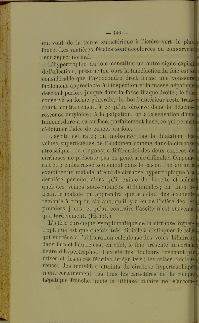 qui vont de la teinte subictérique à l'ictère vert le plus) foncé. Les matières fécales sont décolorées ou conservent leur aspect normal. L'hypertrophie du foie constitue un autre signe capita de l'affection ; presque toujours la tuméfaction du foie est si considérable que l'hypocondre droit forme une voussure facilement appréciable à l'inspection et la masse hépatique descend parfois jusque dans la fosse iliaque droite ; le foie conserve sa forme générale, le bord antérieur reste tran- chant, contrairement à ce qu'on observe dans la dégéné- rescence amyloïde ; à la palpation, on a la sensation d'une tumeur, dure à sa surface, parfaitement lisse, ce qui permet d'éloigner l'idée de cancer du foie. L'ascite est rare; on n'observe pas la dilatation des veines superficielles de l'abdomen comme dans la cirrhose atropiiique ; le diagnostic différentiel des deux espèces de cirrhoses ne présente pas en général de difficulté. Onpour-i rait être embarrassé seulement dans le cas où l'on aurait à| examiner un malade atteint de cirrhose hypertrophique à la dernière période, alors qu'il exis'e de l'ascite et même! quelques veines sous-cutanées abdominales; en interro géant le malade, on apprendra que le début des accidents!! remonte à cinq ou six ans, qu'il y a eu de l'ictère dès lesll premiers jours, et qu'au contraire l'ascite n'est survenue!} que tardivement. (Hanot.) L'ictère chronique symptomatique de la cirrhose hyper trophique est quelquefois très-difficile à distinguer de cehii| qui succède à l'oblitération calcuieuse des voies biliaii dans l'un et l'autre cas, en effet, le foie présente unccrlai degré d'hypertrophie, il existe des douleurs revenant p crises et des accès fébriles irréguliers ; les crises doulou1 reuses des individus atteints de cirrhose hypertropliiqui n'ont certainement pas tous les caractères de la coliqti hépatique franche, mais la lithiase biliaire ne s'acconi i I