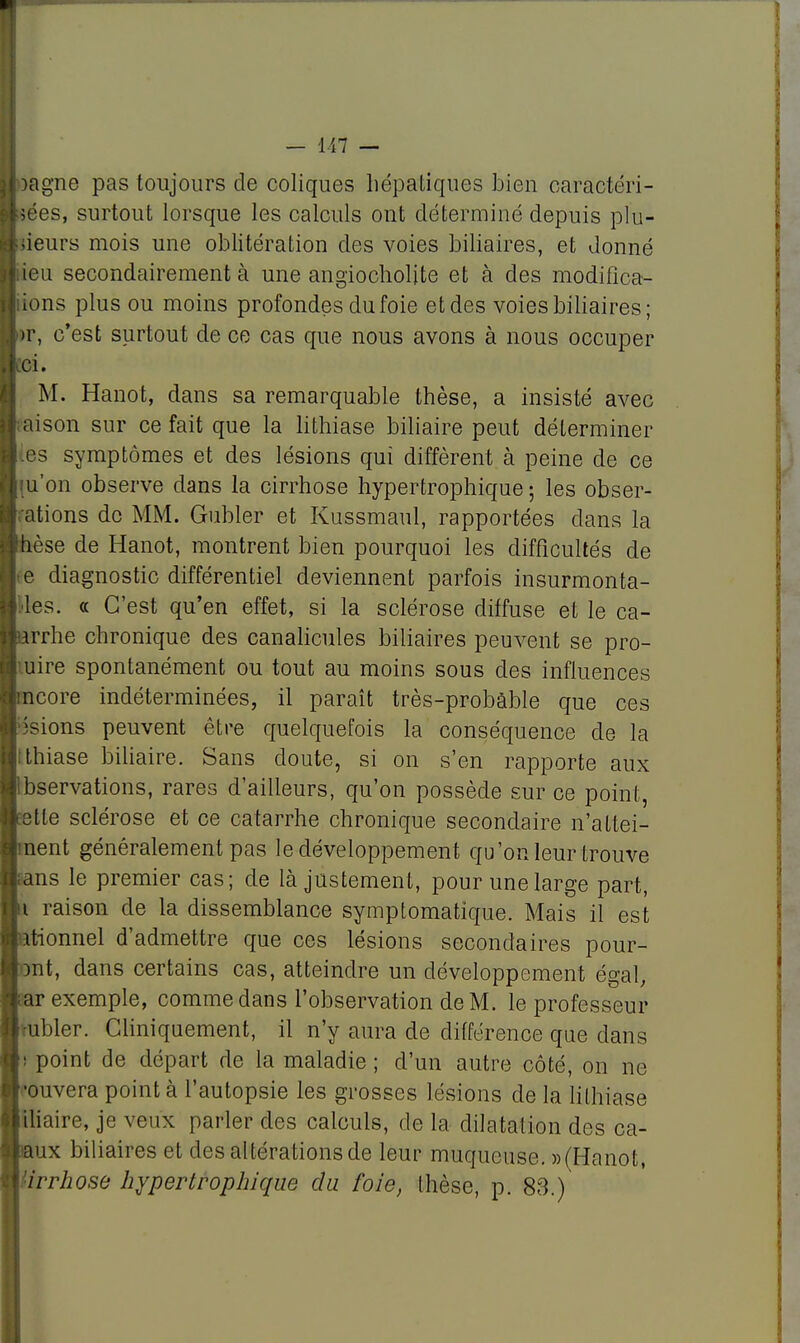 >agne pas toujours de coliques hépatiques bien caractéri- sées, surtout lorsque les calculs ont déterminé depuis plu- sieurs mois une oblitération des voies biliaires, et donné icu secondairement à une angiocholjte et à des modifîca- ions plus ou moins profondes du foie et des voies biliaires; >r, c'est surtout de ce cas que nous avons à nous occuper ci. M. Hanot, dans sa remarquable thèse, a insisté avec aison sur ce fait que la lithiase biliaire peut déterminer tes symptômes et des lésions qui diffèrent à peine de ce [u'on observe dans la cirrhose hypertrophique ; les obser- ations de MM. Gubler et Kussmaul, rapportées dans la dèse de Hanot, montrent bien pourquoi les difficultés de e diagnostic différentiel deviennent parfois insurmonta- les. a C'est qu'en effet, si la sclérose diffuse et le ca- arrhe chronique des canalicules biliaires peuvent se pro- uire spontanément ou tout au moins sous des influences ncore indéterminées, il paraît très-probable que ces -sions peuvent être quelquefois la conséquence de la thiase biliaire. Sans doute, si on s'en rapporte aux Ibservations, rares d'ailleurs, qu'on possède sur ce point, retle sclérose et ce catarrhe chronique secondaire n'attei- nent généralement pas le développement qu'on leur trouve ans le premier cas; de là justement, pour une large part, i raison de la dissemblance symptomatique. Mais il est iitionnel d'admettre que ces lésions secondaires pour- mt, dans certains cas, atteindre un développement égal, iar exemple, comme dans l'observation de M. le professeur vubler. Cliniquement, il n'y aura de différence que dans ! point de départ de la maladie ; d'un autre côté, on ne '•ouvera point à l'autopsie les grosses lésions de la lithiase iliaire, je veux parler des calculs, de la dilatation des ca- iaux biliaires et des altérations de leur muqueuse. » (Hanot, 'irrhose hypertrophique du foie, thèse, p. 83.)