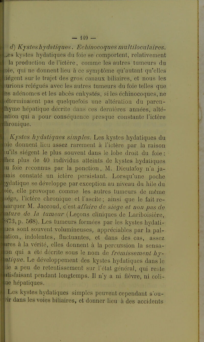 d) Kysteshydatiques. Echinocoques multiloculaires. ^es kystes hydatiques du foie se comportent, relativement la production de l'ictère, comme les autres tumeurs du oie, qui ne donnent lieu à ce symptôme qu'autant qu'elles tiégent sur le trajet des gros, canaux biliaires, et nous les lirions relégués avec les autres tumeurs du foie telles que ss adénomes et les abcès enkystés, si les échinocoques, ne téterminaient pas quelquefois une altéralion du paren- Ihyme hépatique décrite dans ces dernières années, alté- ation qui a pour conséquence presque constante l'ictère Ihronique. Kystes hydatiques simples. Les kystes hydatiques du oie donnent lieu assez rarement à l'ictère par la raison tu'ils siègent le plus souvent dans le lobe droit du foie : liez plus de 40 individus atteints de kystes hydatiques iu foie reconnus par la ponction, M. Dieulafoy n'a ja- mais constaté un ictère persistant. Lorsqu'une poche jydatique se développe par exception au niveau du hile du )ie, elle provoque comme les autres tumeurs de môme liège, l'ictère chronique et l'ascite ; ainsi que le fait re- aarquer M. Jaccoud, c'est affaire de siège et non pas de ature de la tumeur (Leçons cliniques de Lariboisière, ^73, p. 568). Les tumeurs formées par les kystes hydati- ues sont souvent volumineuses, appréciables par la pal- ation, indolentes, fluctuantes, et dans des cas, assez ires à la vérité, elles donnent à la percussion la sensa- on qui a été décrite sous le nom de frémissement hy- ntique. Le développement des kystes hydatiques dans le ie a peu de retentissement sur l'état général, qui reste itisfaisant pendant longtemps. Il n'y a ni fièvre, ni coli- ne hépatiques. Xes kystes hydatiques simples peuvent cependant s'ou- •ir dans les voies biliaires, et donner lieu à des accidents