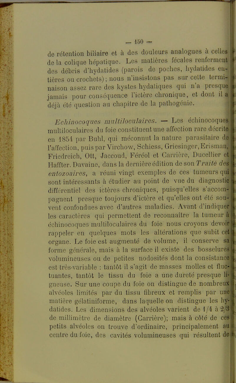 de rétention biliaire et à des douleurs analogues à celles delà colique hépatique. Les matières fécales renferment des débris d'hydatides (parois de poches, hydatides eul tières ou crochets) ; nous n'insistons pas sur cette ternuT naison assez rare des kystes hydatiques qui n'a presque jamais pour conséquence l'ictère chronique, et dont il a déjà été question au chapitre de la pathogénie. Echinocoqnes mnltilociilaires. — Les échinocoques multiloculaires du foie constituent une affection rare décrite en 1854 par Buhl, qui méconnut la nature parasitaire dl l'affection, puis par Virchow, Schiess, Griesinger,Erismanl Friedreich, Ott, Jaccoud, Féréol et Carrière, Ducellier ej Haffter. Davaine, dans la dernière édition de son Traité des entozoaires, a réuni vingt exemples de ces tumeurs qui sont intéressants à étudier au point de vue du diagnostic différentiel des ictères chroniques, puisqu'elles s'accom- pagnent presque toujours d'ictère et qu'elles ont été sou- vent confondues avec d'autres maladies. Avant d'indiquer les caractères qui permettent de reconnaître la tumeur à échinocoques multiloculaires du foie nous croyons devoir rappeler en quelques mots les altérations que subit cet organe. Le foie est augmenté de volume, il conserve sa forme générale, mais à la surface il existe des bosselures volumineuses ou de petites nodosités dont la consistance est très-variable : tantôt il s'agit de masses molles et fluc- tuantes, tantôt le tissu du foie a une dureté presque li- gneuse. Sur une coupe du foie on distingue de nombreux alvéoles limités par du tissu fibreux et remplis par une matière gélatiniforme, dans laquelle on distingue les hy- datides. Les dimensions des alvéoles varient de 1/4 à 2/3 de millimètre de diamètre (Carrière); mais à côté de ces petits alvéoles on trouve d'ordinaire, principalement au centre du foie, des cavités volumineuses qui résultent de