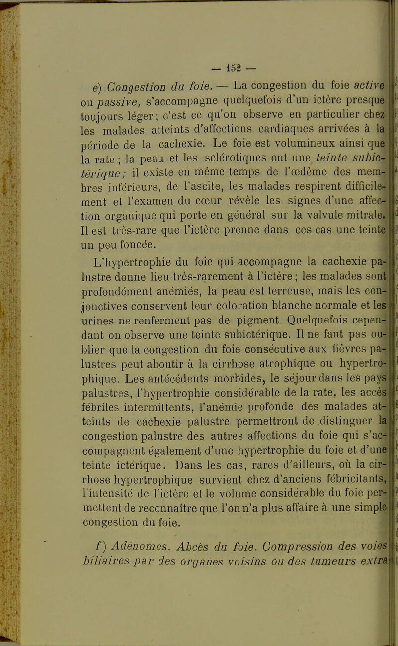 e) Congestion du foie. — La congestion du foie active ou passive, s'accompagne quelquefois d'un ictère presque toujours léger; c'est ce qu'on observe en particulier chez les malades atteints d'affections cardiaques arrivées à la période de la cachexie. Le foie est volumineux ainsi que la rate ; la peau et les sclérotiques ont une teinte suhic- tôrique ; il existe en même temps de l'œdème des mem- bres inférieurs, de l'ascite, les malades respirent difficile- ment et l'examen du cœur révèle les signes d'une affec- tion organique qui porte en général sur la valvule mitrale. Il est très-rare que l'ictère prenne dans ces cas une teinte un peu foncée. L'hypertrophie du foie qui accompagne la cachexie pa- lustre donne lieu très-rarement à l'ictère; les malades sont profondément anémiés, la peau est terreuse, mais les con- jonctives conservent leur coloration blanche normale et les urines ne renferment pas de pigment. Quelquefois cepen- dant on observe une teinte subictérique. Il ne faut pas ou- blier que la congestion du foie consécutive aux fièvres pa- lustres peut aboutir à la cirrhose atrophique ou hypertro- phique. Les antécédents morbides, le séjour dans les pays palustres, l'hypertrophie considérable de la rate, les accès fébriles intermittents, l'anémie profonde des malades ail teints de cachexie palustre permettront de distinguer la congestion palustre des autres affections du foie qui s'ac- compagnent également d'une hypertrophie du foie et d'une teinte ictérique. Dans les cas, rares d'ailleurs, où la cir- rhose hypertrophique survient chez d'anciens fébricitants, l'intensité de l'ictère et le volume considérable du foie per- mettent de reconnaître que l'on n'a plus affaire à une simple congestion du foie. /') Adénomes. Abcès du foie. Compression des voies biliaires par des organes voisins ou des tumeurs extra