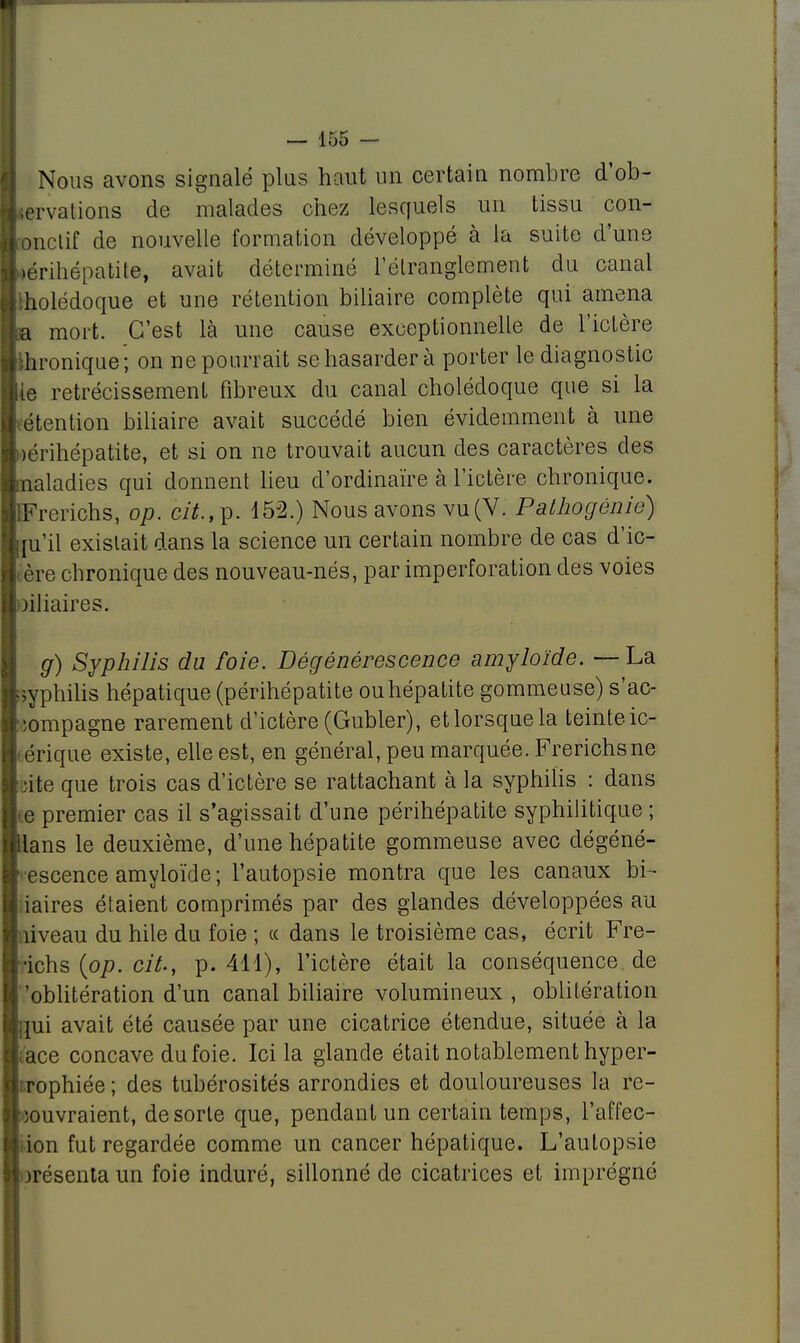 Nous avons signalé plus haut un certain nombre d'ob- tervations de malades chez lesquels un tissu con- onclif de nouvelle formation développé à la suite d'une ►érihépatite, avait déterminé l'étranglement du canal liolédoque et une rétention biliaire complète qui amena a mort. C'est là une cause exceptionnelle de l'ictère lironique; on ne pourrait se hasarder à porter le diagnostic lie rétrécissement fibreux du canal cholédoque que si la étention biliaire avait succédé bien évidemment à une iérihépatite, et si on ne trouvait aucun des caractères des maladies qui donnent lieu d'ordinaire à l'ictère chronique. IFrerichs, op. Ci*., p. 452.) Nous avons vu(V. Pathogénie) im'il existait dans la science un certain nombre de cas d'ic- ère chronique des nouveau-nés, par imperforation des voies oiliaires. g) Syphilis du foie. Dégénérescence amyloïde. — La syphilis hépatique (périhépatite ou hépatite gommeuse) s'ac- •ompagne rarement d'ictère (Gubler), etlorsquela teinteic- i érique existe, elle est, en général, peu marquée. Frerichsne site que trois cas d'ictère se rattachant à la syphilis : dans e premier cas il s'agissait d'une périhépatite syphilitique ; llans le deuxième, d'une hépatite gommeuse avec dégéné- escence amyloïde; l'autopsie montra que les canaux bi- iaires étaient comprimés par des glandes développées au nveau du hile du foie ; ce dans le troisième cas, écrit Fre- ■ichs {op. cit., p. 411), l'ictère était la conséquence de 'oblitération d'un canal biliaire volumineux , oblitération [ui avait été causée par une cicatrice étendue, située à la ace concave du foie. Ici la glande était notablement hyper- rophiée; des tubérosités arrondies et douloureuses la re- couvraient, de sorte que, pendant un certain temps, l'affec- tion fut regardée comme un cancer hépatique. L'autopsie présenta un foie induré, sillonné de cicatrices et imprégné