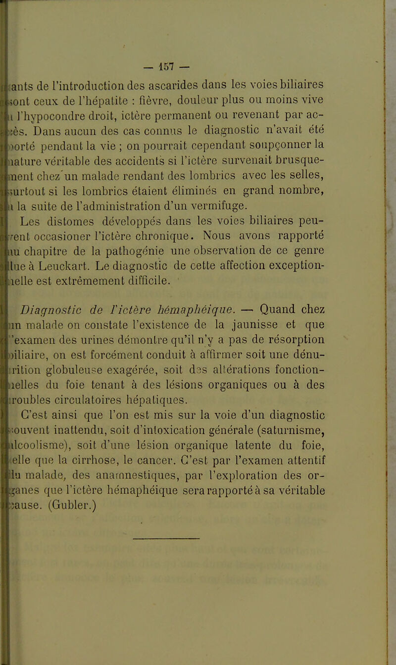 1 — 157 — ants de l'introduction des ascarides dans les voies biliaires sont ceux de l'hépatite : fièvre, douleur plus ou moins vive i l'hypocondre droit, ictère permanent ou revenant par ac- iès. Dans aucun des cas connus le diagnostic n'avait été wté pendant la vie ; on pourrait cependant soupçonner la îature véritable des accidents si l'ictère survenait brusque- nent chez'un malade rendant des lombrics avec les selles, surtout si les lombrics étaient éliminés en grand nombre, i la suite de l'administration d'un vermifuge. Les distomes développés dans les voies biliaires peu- vent occasioner l'ictère chronique. Nous avons rapporté m chapitre de la pathogénie une observation de ce genre lue à Leuckart. Le diagnostic de cette affection exception- îelle est extrêmement difficile. Diagnostic de ïictère hémaphéique. — Quand chez m malade on constate l'existence de la jaunisse et que 'examen des urines démontre qu'il n'y a pas de résorption nliaire, on est forcément conduit à affirmer soit une dénu- rition globuleuse exagérée, soit des altérations fonction- îelles du foie tenant à des lésions organiques ou à des roubles circulatoires hépatiques. C'est ainsi que l'on est mis sur la voie d'un diagnostic ;ouvent inattendu, soit d'inloxication générale (saturnisme, ilcoolisme), soit d'une lésion organique latente du foie, elle que la cirrhose, le cancer. C'est par l'examen attentif lu malade, des anarnnestiques, par l'exploration des or- ganes que l'ictère hémaphéique sera rapporté à sa véritable iause. (Gubler.)