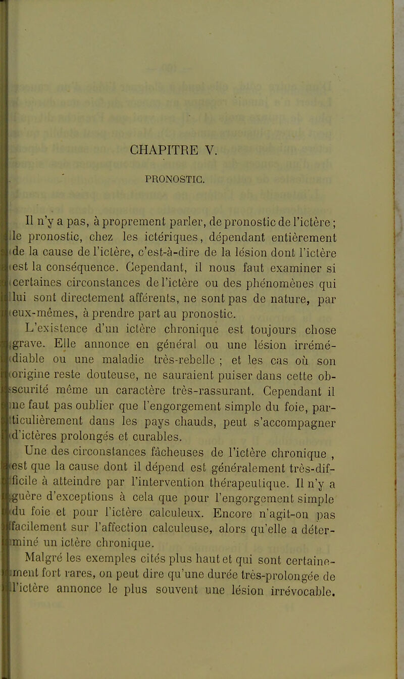 PRONOSTIC. Il n'y a pas, à proprement parler, de pronostic de l'ictère ; le pronostic, chez les ictériques, dépendant entièrement de la cause de l'ictère, c'est-à-dire de la lésion dont l'ictère est la conséquence. Cependant, il nous faut examiner si certaines circonstances de l'ictère ou des phénomènes qui lui sont directement afférents, ne sont pas de nature, par eux-mêmes, à prendre part au pronostic. L'existence d'un ictère chronique est toujours chose grave. Elle annonce en général ou une lésion irrémé- diable ou une maladie très-rebelle ; et les cas où son scurité même un caractère très-rassurant. Cependant il |;ne faut pas oublier que l'engorgement simple du foie, par- ticulièrement dans les pays chauds, peut s'accompagner d'ictères prolongés et curables. Une des circonstances fâcheuses de l'ictère chronique , est que la cause dont il dépend est généralement très-dif- ficile à atteindre par l'intervention thérapeutique. Il n'y a uère d'exceptions à cela que pour l'engorgement simple du foie et pour l'ictère calculeux. Encore n'agit-on pas facilement sur l'affection calculeuse, alors qu'elle a déter- miné un ictère chronique. Malgré les exemples cités plus haut et qui sont certaine- ment fort rares, on peut dire qu'une durée très-prolongée de l'ictère annonce le plus souvent une lésion irrévocable.