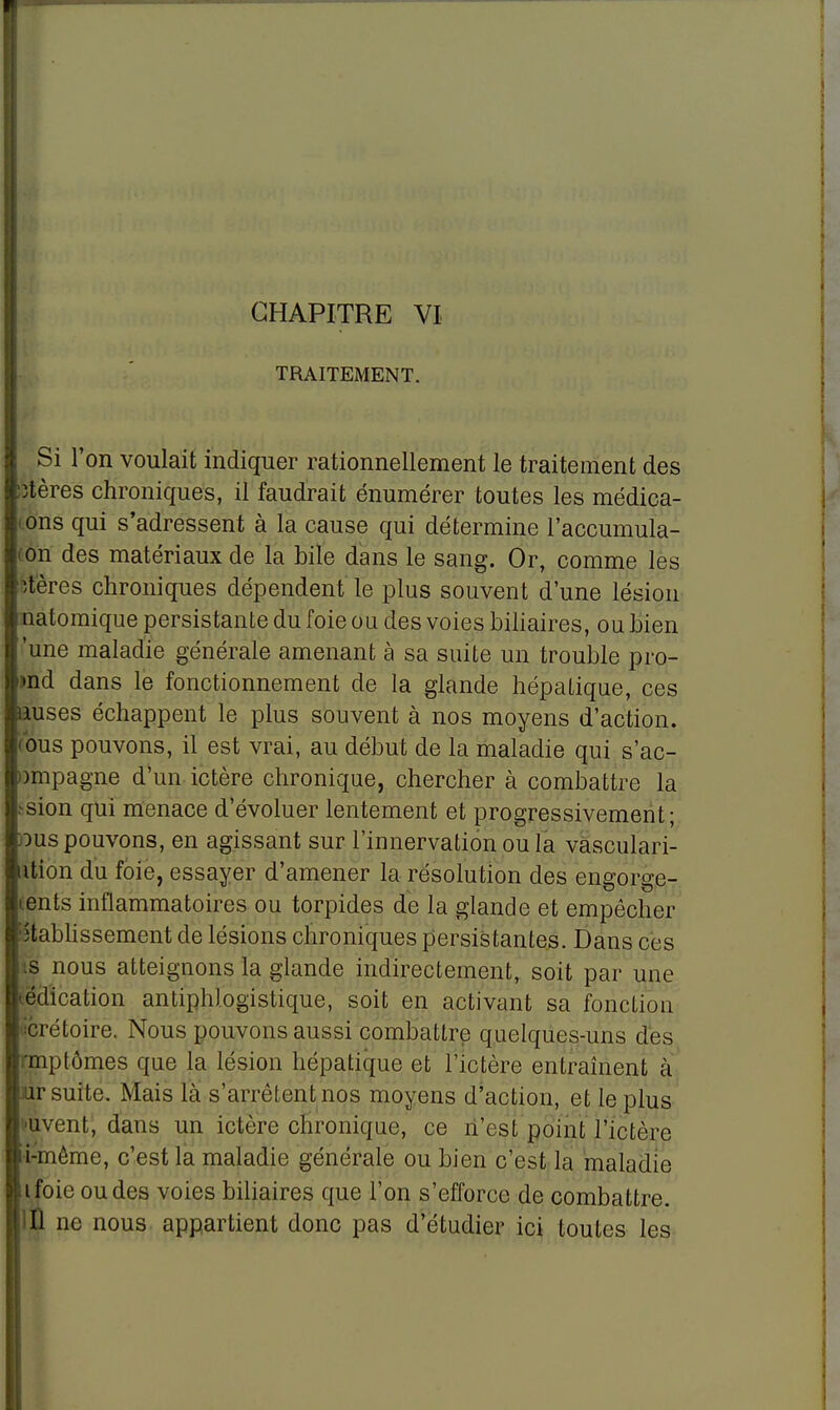 TRAITEMENT. Si l'on voulait indiquer rationnellement le traitement des îtères chroniques, il faudrait énumérer toutes les médica- ons qui s'adressent à la cause qui détermine l'accumula- on des matériaux de la bile dans le sang. Or, comme les itères chroniques dépendent le plus souvent d'une lésion natomique persistante du foie ou des voies biliaires, ou bien 'une maladie générale amenant à sa suite un trouble pro- jet dans le fonctionnement de la glande hépatique, ces mses échappent le plus souvent à nos moyens d'action, ous pouvons, il est vrai, au début de la maladie qui s'ac- nnpagne d'un ictère chronique, chercher à combattre la sion qui menace d'évoluer lentement et progressivement; dus pouvons, en agissant sur l'innervation ou la vasculari- ution du foie, essayer d'amener la résolution des engorge- tents inflammatoires ou torpides de la glande et empêcher établissement de lésions chroniques persistantes. Dans ces ts nous atteignons la glande indirectement, soit par une tédication antiphlogistique, soit en activant sa fonction Prétoire. Nous pouvons aussi combattre quelques-uns des rmptômes que la lésion hépatique et l'ictère entraînent à air suite. Mais là s'arrêtent nos moyens d'action, et le plus '•uvent, dans un ictère chronique, ce n'est point l'ictère i-même, c'est la maladie générale ou bien c'est la maladie ifoie ou des voies biliaires que l'on s'efforce de combattre. )JÛ ne nous appartient donc pas d'étudier ici toutes les