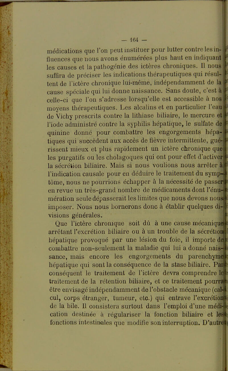 -m- médications que l'on peut instituer pour lutter contre les in- fluences que nous avons énumérées plus haut en indiquant les causes et la pathogénie des ictères chroniques. Il nous suffira de préciser les indications thérapeutiques qui résul- tent de l'ictère chronique lui-même, indépendamment de la cause spéciale qui lui donne naissance. Sans doute, c'est $ celle-ci que l'on s'adresse lorsqu'elle est accessible à nos moyens thérapeutiques. Les alcalins et en particulier l'eau de Vichy prescrits contre la lithiase biliaire, le mercure et l'iode administré contre la syphilis hépatique, le sulfate de quinine donné pour combattre les engorgements hépa- tiques qui succèdent aux accès de fièvre intermittente, gué- rissent mieux et plus rapidement un ictère chronique que les purgatifs ou les cholagoques qui ont pour effet d'activer la sécrétion biliaire. Mais si nous voulions nous arrêter à l'indication causale pour en déduire le traitement du symp- tôme, nous ne pourrions échapper à la nécessité de passer en revue un très-grand nombre de médicaments dont rénu- mération seule dépasserait les limites que nous devons nous imposer. Nous nous bornerons donc à établir quelques di- visions générales. Que l'ictère chronique soit dû à une cause mécanique arrêtant l'excrétion biliaire ou à un trouble de la sécrétior hépatique provoqué par une lésion du foie, il importe de combattre non-seulement la maladie qui lui a donné nais- sance, mais encore les engorgements du parenchyme hépatique qui sont la conséquence de la stase biliaire. Pai conséquent le traitement de l'ictère devra comprendre le traitement de la rétention biliaire, et ce traitement pourn être envisagé indépendamment de l'obstacle mécanique (cal- cul, corps étranger, tumeur, etc.) qui entrave l'excrétioi de la bile. Il consistera surtout dans l'emploi d'une médi- cation destinée à régulariser la fonction biliaire et tes fonctions intestinales que modifie son interruption. D'autn