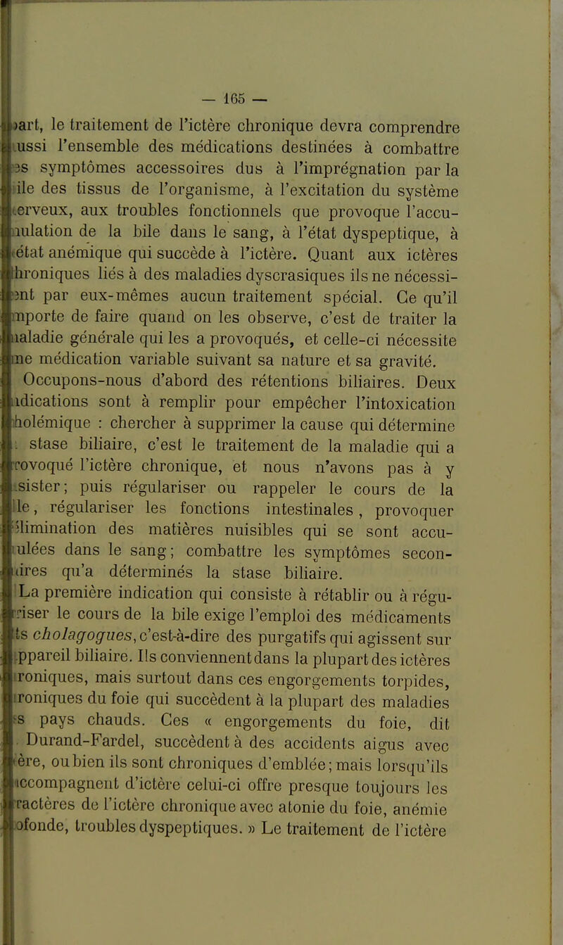 >art, le traitement de l'ictère chronique devra comprendre ussi l'ensemble des médications destinées à combattre 3S symptômes accessoires dus à l'imprégnation par la I ile des tissus de l'organisme, à l'excitation du système crveux, aux troubles fonctionnels que provoque l'accu- I nidation de la bile dans le sang, à l'état dyspeptique, à ; état anémique qui succède à l'ictère. Quant aux ictères | Chroniques liés à des maladies dyscrasiques ils ne nécessi- j ?3nt par eux-mêmes aucun traitement spécial. Ce qu'il nporte de faire quand on les observe, c'est de traiter la naladie générale qui les a provoqués, et celle-ci nécessite eue médication variable suivant sa nature et sa gravité. Occupons-nous d'abord des rétentions biliaires. Deux îdications sont à remplir pour empêcher l'intoxication iholémique : chercher à supprimer la cause qui détermine i stase biliaire, c'est le traitement de la maladie qui a •rovoqué l'ictère chronique, et nous n'avons pas à y sister; puis régulariser ou rappeler le cours de la ile, régulariser les fonctions intestinales, provoquer élimination des matières nuisibles qui se sont accu- lulées dans le sang; combattre les symptômes secon- des qu'a déterminés la stase biliaire. 'La première indication qui consiste à rétablir ou à régu- Tiser le cours de la bile exige l'emploi des médicaments ts ch.olagogues, c'est-à-dire des purgatifs qui agissent sur |.ppareil biliaire. Ils conviennent dans la plupart des ictères ironiques, mais surtout dans ces engorgements torpides, ironiques du foie qui succèdent à la plupart des maladies >s pays chauds. Ces « engorgements du foie, dit Durand-Fardel, succèdent à des accidents aigus avec rère, ou bien ils sont chroniques d'emblée; mais lorsqu'ils accompagnent d'ictère celui-ci offre presque toujours les tactères de l'ictère chronique avec atonie du foie, anémie ofonde, troubles dyspeptiques. » Le traitement de l'ictère