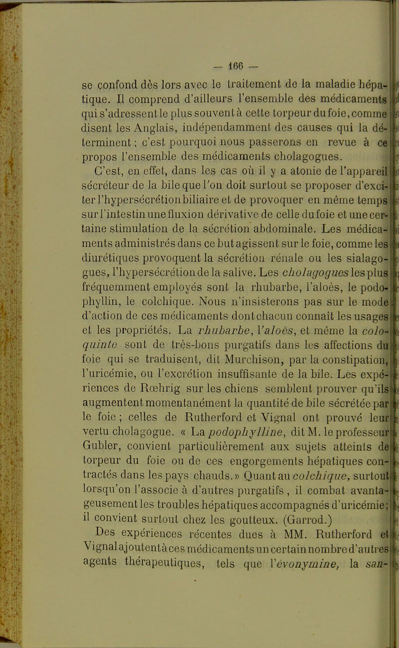 se confond dès lors avec le traitement de la maladie hépa-w tique. Il comprend d'ailleurs l'ensemble des médicaments m qui s'adressentle plussouventà cette torpeur du foie, comme» disent les Anglais, indépendamment des causes qui la d&ln terminent ; c'est pourquoi nous passerons en revue à ce m propos l'ensemble des médicaments cholagogues. C'est, en effet, dans les cas où il y a atonie de l'appareil* sécréteur de la bile que l'on doit surtout se proposer d'exckli ter l'hypersécrétion biliaire et de provoquer en même temps» sur l'intestin une fluxion dérivative de celle du foie et une cer- taine stimulation de la sécrétion abdominale. Les médica- ments administrés dans ce but agissent sur le foie, comme les diurétiques provoquent la sécrétion rénale ou les sialago- gues, l'hypersécrétion de la salive. Les cholagogues les plus fréquemment employés sont la rhubarbe, l'aloès, le podo* phyllin, le colchique. Nous n'insisterons pas sur le mode d'action de ces médicaments dont chacun connaît les usages et les propriétés. La rhubarbe, Yaloès, et même la colo* quinte sont de très-bons purgatifs dans les affections du foie qui se traduisent, dit Murchison, par la constipation, l'uricémie, ou l'excrétion insuffisante de la bile. Les expé-ft riences de Rœhrig sur les chiens semblent prouver qu'ils! augmentent momentanément la quantité de bile sécrétée pari) le foie ; celles de Rutherford et Vignal ont prouvé leutt vertu cholagogue. « La podophylline, dit M. leprofesseuf Gubler, convient particulièrement aux sujets atteints d4 torpeur du foie ou de ces engorgements hépatiques con- tractés dans les pays chauds.» Quant au colchique, surtout lorsqu'on l'associe à d'autres purgatifs , il combat avanta^ geusement les troubles hépatiques accompagnés d'uricémie; il convient surtout chez les goutteux. (Garrod.) Des expériences récentes dues à MM. Rutherford et Vignalajoutentàcesmédicamentsuncertainnombre d'autres agents thérapeutiques, tels que Yévonymine, la sazz-fc