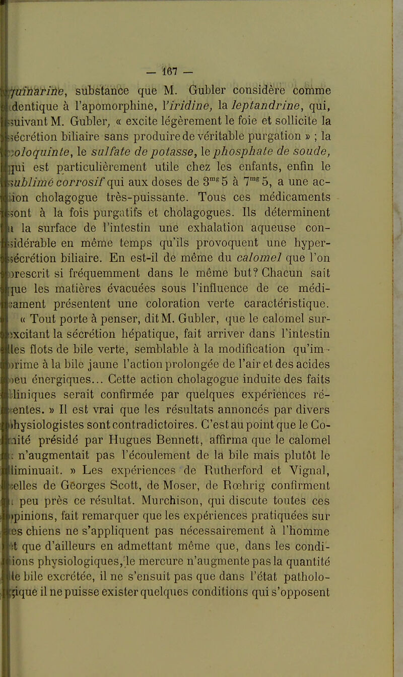 -juinarine, substance que M. Gubler considère comme i dentique à l'apomorphine, Yiridine, la leptandrine, qui, suivant M. Gubler, « excite légèrement le foie et sollicite la sécrétion biliaire sans produire de véritable purgation » ; la .oloquinte, le sulfate de potasse, le phosphate de soude, jîii est particulièrement utile chez les enfants, enfin le uiblimé corrosif qui aux doses de 3mg5 à 7mg5, a une ac- îon cholagogue très-puissante. Tous ces médicaments sont à la fois purgatifs et cholagogues. Ils déterminent u la surface de l'intestin une exhalation aqueuse con- sidérable en même temps qu'ils provoquent une hyper- sécrétion biliaire. En est-il de même du calomel que l'on orescrit si fréquemment dans le même but? Chacun sait me les matières évacuées sous l'influence de ce médi- cament présentent une coloration verte caractéristique. « Tout porte à penser, dit M. Gubler, que le calomel sur- îxcitant la sécrétion hépatique, fait arriver dans l'intestin les flots de bile verte, semblable à la modification qu'im • u'ime à la bile jaune l'action prolongée de l'air et des acides ; >eu énergiques... Cette action cholagogue induite des faits Uniques serait confirmée par quelques expériences ré- entes. » Il est vrai que les résultats annoncés par divers whysiologistes sont contradictoires. C'est au point que le Go- lité présidé par Hugues Bennett, affirma que le calomel . n'augmentait pas l'écoulement de la bile mais plutôt le liminuait. » Les expériences de Rutherford et Vignal, (elles de Georges Scott, de Moser, de Rœhrig confirment i peu près ce résultat. Murchison, qui discute toutes ces minions, fait remarquer que les expériences pratiquées sur os chiens ne s'appliquent pas nécessairement à l'homme t que d'ailleurs en admettant même que, dans les condi- iions physiologiques,;le mercure n'augmente pas la quantité te bile excrétée, il ne s'ensuit pas que dans l'état patholo- gique il ne puisse exister quelques conditions qui s'opposent