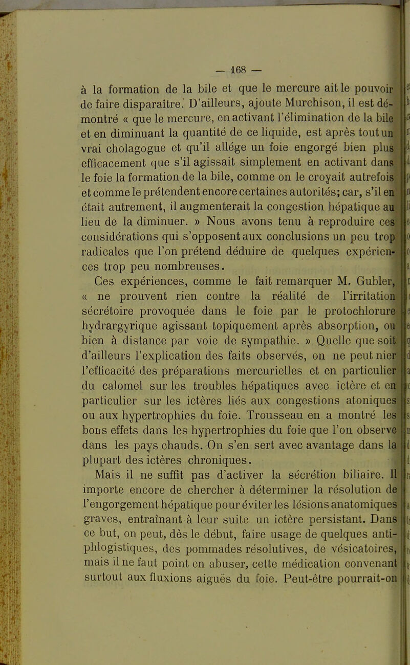 à la formation de la bile et que le mercure ait le pouvoir |e de faire disparaître.' D'ailleurs, ajoute Murchison, il est dé- P montré « que le mercure, en activant l'élimination de la bile c et en diminuant la quantité de ce liquide, est après tout un ;11 vrai cholagogue et qu'il allège un foie engorgé bien plus ; d efficacement que s'il agissait simplement en activant dans j d le foie la formation de la bile, comme on le croyait autrefois j p et comme le prétendent encore certaines autorités; car, s'il en « était autrement, il augmenterait la congestion hépatique au i ï lieu de la diminuer. » Nous avons tenu à reproduire ces e considérations qui s'opposent aux conclusions un peu trop o radicales que l'on prétend déduire de quelques expérien- c ces trop peu nombreuses. Ces expériences, comme le fait remarquer M, Gubler, lli « ne prouvent rien contre la réalité de l'irritation li sécrétoire provoquée dans le foie par le protochlorure - hydrargyrique agissant topiquement après absorption, ou m bien à distance par voie de sympathie. » Quelle que soit <\ d'ailleurs l'explication des faits observés, on ne peut nier a l'efficacité des préparations mercurielles et en particulier a du calomel sur les troubles hépatiques avec ictère et en i particulier sur les ictères liés aux congestions atoniques s ou aux hypertrophies du foie. Trousseau en a montré les s bous effets dans les hypertrophies du foie que l'on observe |d dans les pays chauds. On s'en sert avec avantage dans la d plupart des ictères chroniques. J Mais il ne suffît pas d'activer la sécrétion biliaire. Il i importe encore de chercher à déterminer la résolution de l'engorgement hépatique pour éviter les lésions anatomiques j graves, entraînant à leur suite un ictère persistant. Dans || ce but, on peut, dès le début, faire usage de quelques anti- j phlogistiques, des pommades résolutives, de vésicatoires, \. mais il ne faut point en abuser, cette médication convenant \ surtout aux fluxions aiguës du foie. Peut-être pourrait-on j