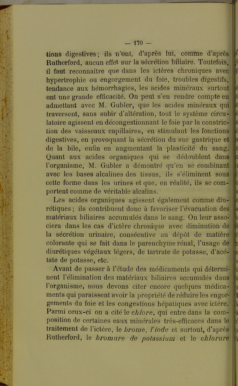 lions digestives; ils n'ont, d'après lui, comme d'après Rutherford, aucun effet sur la sécrétion biliaire. Toutefois, il faut reconnaître que dans les ictères chroniques avec hypertrophie ou engorgement du foie, troubles digestifs, tendance aux hémorrhagies, les acides minéraux surtout ont une grande efficacité. On peut s'en rendre compte en admettant avec M. Gubler, que les acides minéraux qui traversent, sans subir d'altération, tout le système circu- latoire agissent en décongestionnant le foie par la constric- tion des vaisseaux capillaires, en stimulant les fonctions digestives, en provoquant la sécrétion du suc gastrique et de la bile, enfin en augmentant la plasticité du sang. Quant aux acides organiques qui se dédoublent dans l'organisme, M. Gubler a démontré qu'en se combinant avec les bases alcalines des tissus, ils s'éliminent sous cette forme dans les urines et que, en réalité, ils se com- portent comme de véritable alcalins. Les acides organiques agissent également comme diu- rétiques ; ils contribuent donc à favoriser l'évacuation des matériaux biliaires accumulés dans le sang. On leur asso- ciera dans les cas d'ictère chronique avec diminution de la sécrétion urinaire, consécutive au dépôt de matière colorante qui se fait dans le parenchyme rénal, l'usage de diurétiques végétaux légers, de tartrate de potasse, d'acé- tate de potasse, etc. Avant de passer à l'étude des médicaments qui détermi- nent l'élimination des matériaux biliaires accumulés dans l'organisme, nous devons citer encore quelques médica- ments qui paraissent avoir la propriété de réduire les engor- gements du foie et les congestions hépatiques avec ictère. Parmi ceux-ci on a cité le chlore, qui entre dans la com- position de certaines eaux minérales très-efficaces dans le traitement de l'ictère, le brome, l'iode et surtout, d'après Rutherford, le bromure de potassium et le chlorure