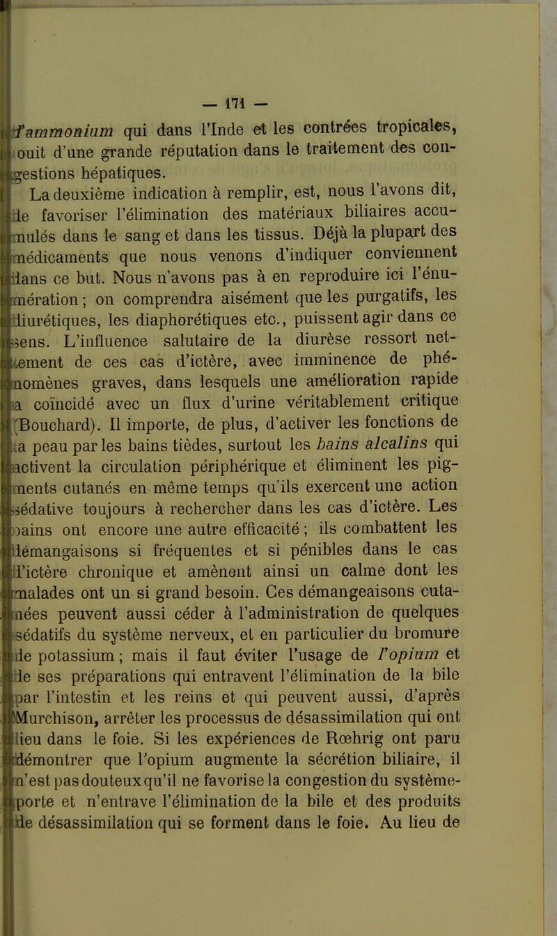 f ammonium qui dans l'Inde et les contrées tropicales, ouit d'une grande réputation dans le traitement des con- gestions hépatiques. La deuxième indication à remplir, est, nous l'avons dit, ie favoriser l'élimination des matériaux biliaires accu- mulés dans le sang et dans les tissus. Déjà la plupart des médicaments que nous venons d'indiquer conviennent ians ce but. Nous n'avons pas à en reproduire ici l'énu- mération ; on comprendra aisément que les purgatifs, les urétiques, les diaphoniques etc., puissent agir dans ce sens. L'influence salutaire de la diurèse ressort net- ment de ces cas d'ictère, avec imminence de phé- omènes graves, dans lesquels une amélioration rapide coïncidé avec un flux d'urine véritablement critique [Bouchard). Il importe, de plus, d'activer les fonctions de ,ia peau parles bains tièdes, surtout les bains alcalins qui ctivent la circulation périphérique et éliminent les pig- ents cutanés en même temps qu'ils exercent une action -édative toujours à rechercher dans les cas d'ictère. Les )ains ont encore une autre efficacité ; ils combattent les iémangaisons si fréquentes et si pénibles dans le cas 'ictère chronique et amènent ainsi un calme dont les alades ont un si grand besoin. Ces démangeaisons cuta- ées peuvent aussi céder à l'administration de quelques édatifs du système nerveux, et en particulier du bromure e potassium ; mais il faut éviter l'usage de Vopium et de ses préparations qui entravent l'élimination de la bile ar l'intestin et les reins et qui peuvent aussi, d'après urchison, arrêter les processus de désassimilation qui ont lieu dans le foie. Si les expériences de Rœhrig ont paru émontrer que l'opium augmente la sécrétion biliaire, il 'est pas douteux qu'il ne favorise la congestion du système- porte et n'entrave l'élimination de la bile et des produits e désassimilation qui se forment dans le foie. Au lieu de