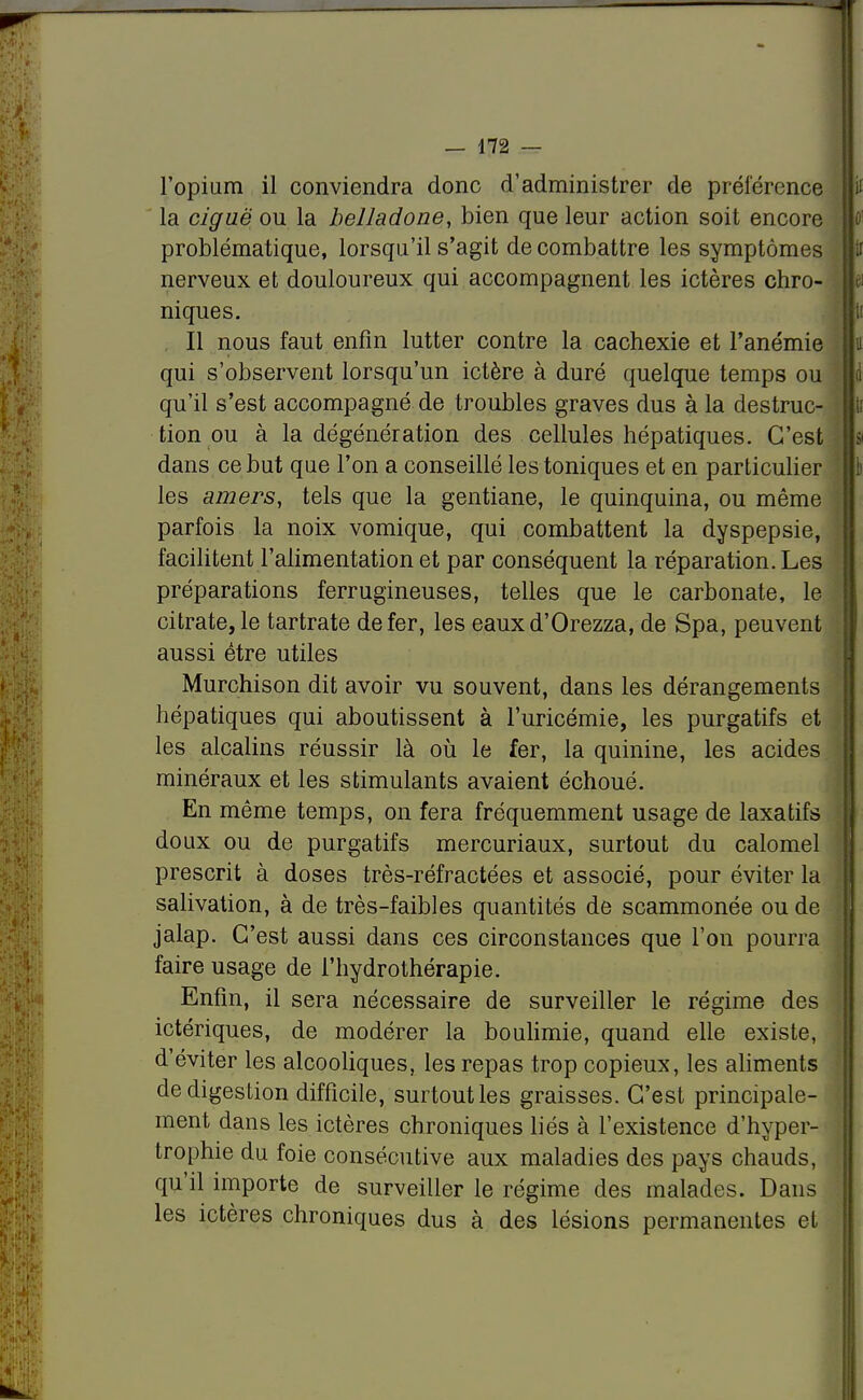 l'opium il conviendra donc d'administrer de préférence la ciguë ou la belladone, bien que leur action soit encore problématique, lorsqu'il s'agit de combattre les symptômes nerveux et douloureux qui accompagnent les ictères chro- niques. Il nous faut enfin lutter contre la cachexie et l'anémie qui s'observent lorsqu'un ictère à duré quelque temps ou qu'il s'est accompagné de troubles graves dus à la destruc- tion ou à la dégénération des cellules hépatiques. C'est dans ce but que l'on a conseillé les toniques et en particulier les amers, tels que la gentiane, le quinquina, ou même parfois la noix vomique, qui combattent la dyspepsie, facilitent l'alimentation et par conséquent la réparation. Les préparations ferrugineuses, telles que le carbonate, le citrate, le tartrate de fer, les eauxd'Orezza, de Spa, peuvent aussi être utiles Murchison dit avoir vu souvent, dans les dérangements hépatiques qui aboutissent à l'uricémie, les purgatifs et les alcalins réussir là où le fer, la quinine, les acides minéraux et les stimulants avaient échoué. En même temps, on fera fréquemment usage de laxatifs doux ou de purgatifs mercuriaux, surtout du calomel prescrit à doses très-réfractées et associé, pour éviter la salivation, à de très-faibles quantités de scammonée ou de jalap. C'est aussi dans ces circonstances que l'on pourra faire usage de l'hydrothérapie. Enfin, il sera nécessaire de surveiller le régime des ictériques, de modérer la boulimie, quand elle existe, d'éviter les alcooliques, les repas trop copieux, les aliments de digestion difficile, surtout les graisses. C'est principale- ment dans les ictères chroniques liés à l'existence d'hyper- trophie du foie consécutive aux maladies des pays chauds, qu'il importe de surveiller le régime des malades. Dans les ictères chroniques dus à des lésions permanentes et