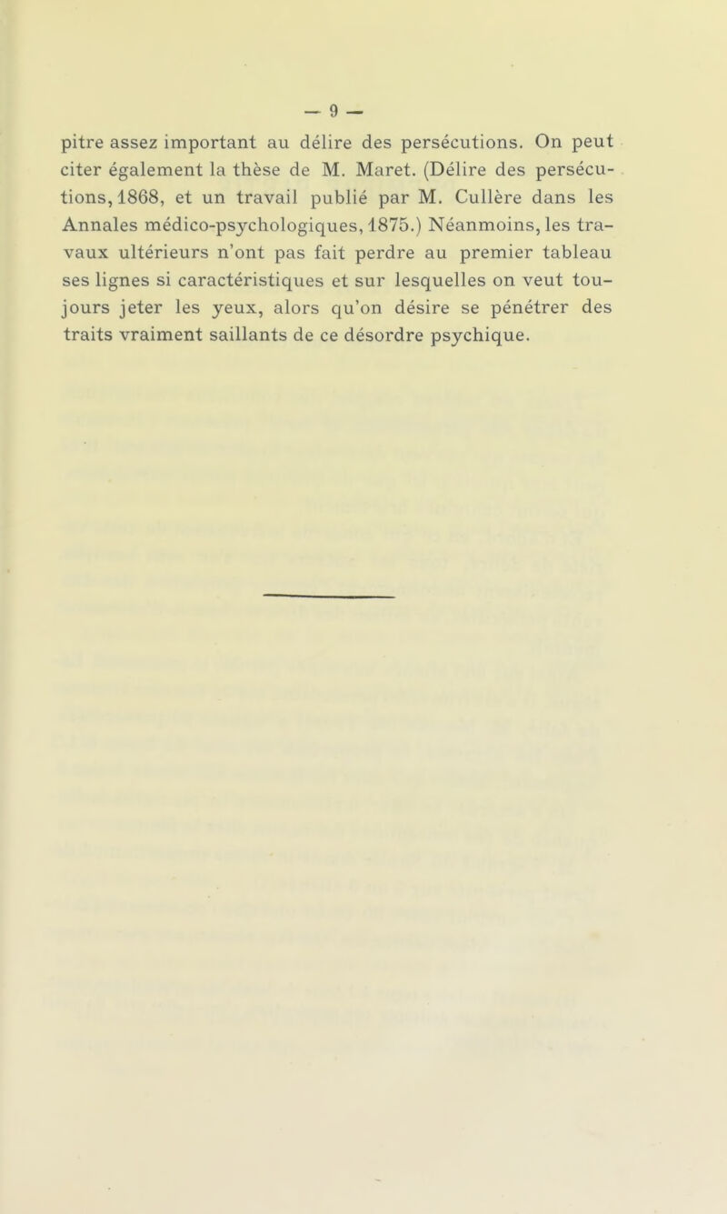 pitre assez important au délire des persécutions. On peut citer également la thèse de M. Maret. (Délire des persécu- tions, 1868, et un travail publié par M. Cullère dans les Annales médico-psychologiques, 1875.) Néanmoins, les tra- vaux ultérieurs n'ont pas fait perdre au premier tableau ses lignes si caractéristiques et sur lesquelles on veut tou- jours jeter les yeux, alors qu'on désire se pénétrer des traits vraiment saillants de ce désordre psychique.
