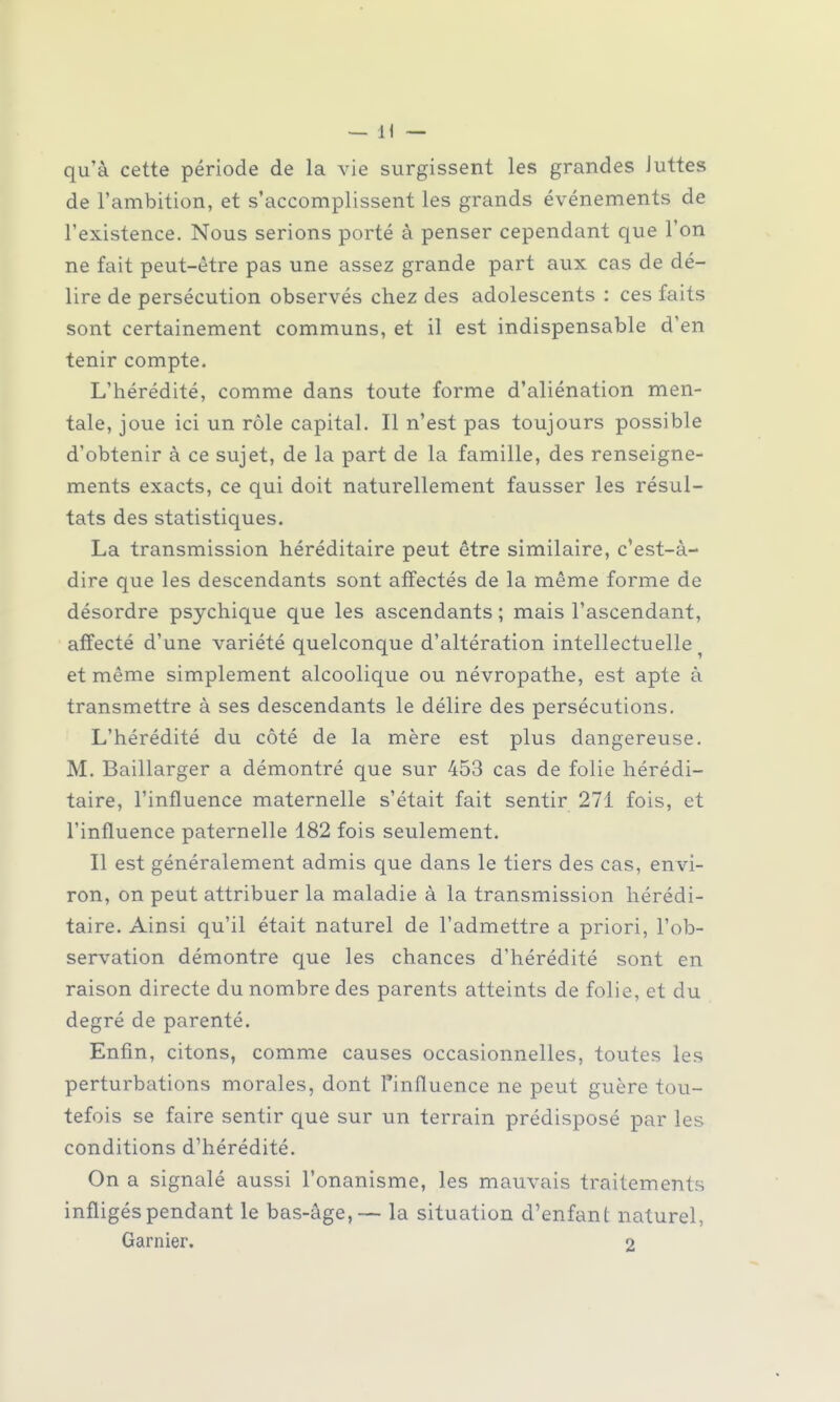 qu'à cette période de la vie surgissent les grandes Juttes de l'ambition, et s'accomplissent les grands événements de l'existence. Nous serions porté à penser cependant que l'on ne fait peut-être pas une assez grande part aux cas de dé- lire de persécution observés chez des adolescents : ces faits sont certainement communs, et il est indispensable d'en tenir compte. L'hérédité, comme dans toute forme d'aliénation men- tale, joue ici un rôle capital. Il n'est pas toujours possible d'obtenir à ce sujet, de la part de la famille, des renseigne- ments exacts, ce qui doit naturellement fausser les résul- tats des statistiques. La transmission héréditaire peut être similaire, c'est-à- dire que les descendants sont affectés de la même forme de désordre psychique que les ascendants ; mais l'ascendant, affecté d'une variété quelconque d'altération intellectuelle et même simplement alcoolique ou névropathe, est apte à transmettre à ses descendants le délire des persécutions. L'hérédité du côté de la mère est plus dangereuse. M. Baillarger a démontré que sur 453 cas de folie hérédi- taire, l'influence maternelle s'était fait sentir 271 fois, et l'influence paternelle 182 fois seulement. Il est généralement admis que dans le tiers des cas, envi- ron, on peut attribuer la maladie à la transmission hérédi- taire. Ainsi qu'il était naturel de l'admettre a priori, l'ob- servation démontre que les chances d'hérédité sont en raison directe du nombre des parents atteints de folie, et du degré de parenté. Enfin, citons, comme causes occasionnelles, toutes les perturbations morales, dont l'influence ne peut guère tou- tefois se faire sentir que sur un terrain prédisposé par les conditions d'hérédité. On a signalé aussi l'onanisme, les mauvais traitements infligés pendant le bas-âge,— la situation d'enfant naturel, Garnier. 2