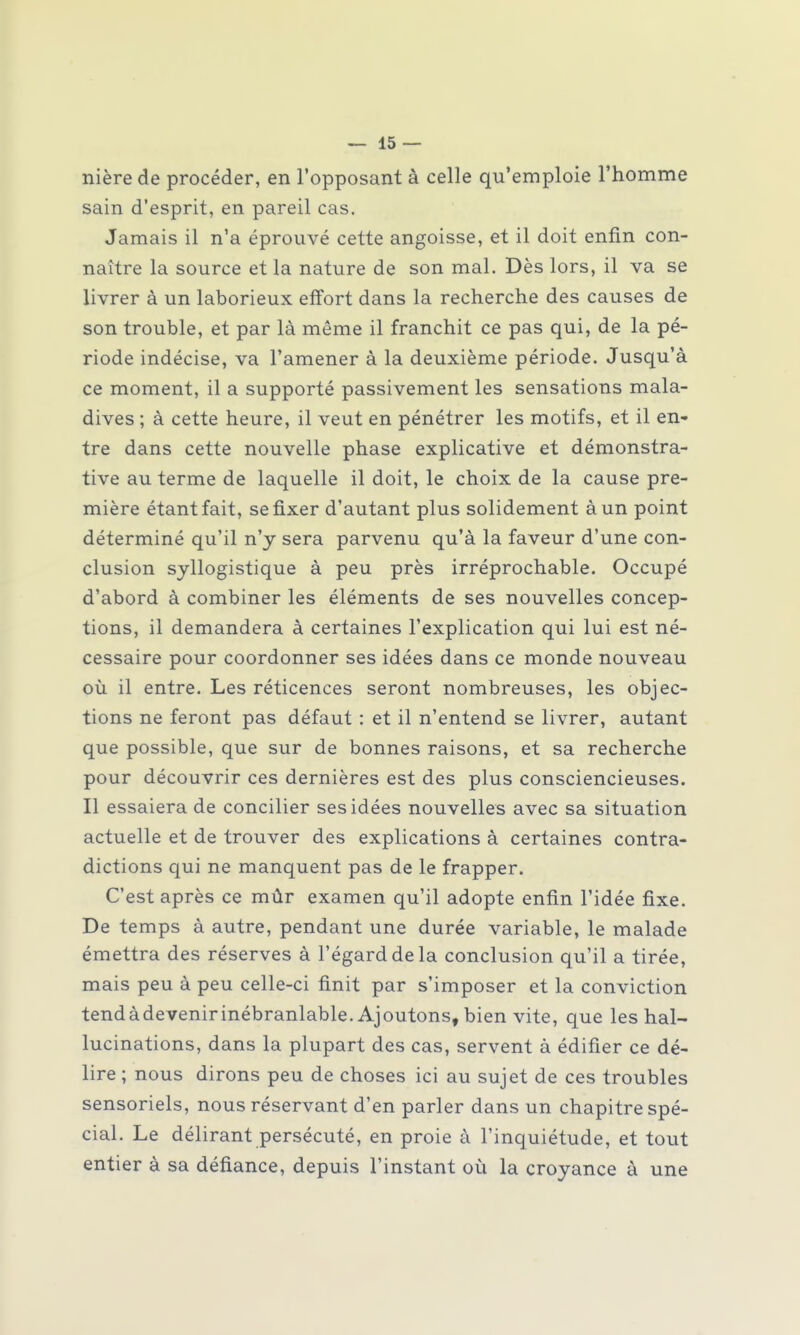 nière de procéder, en l'opposant à celle qu'emploie l'homme sain d'esprit, en pareil cas. Jamais il n'a éprouvé cette angoisse, et il doit enfin con- naître la source et la nature de son mal. Dès lors, il va se livrer à un laborieux effort dans la recherche des causes de son trouble, et par là même il franchit ce pas qui, de la pé- riode indécise, va l'amener à la deuxième période. Jusqu'à ce moment, il a supporté passivement les sensations mala- dives ; à cette heure, il veut en pénétrer les motifs, et il en- tre dans cette nouvelle phase explicative et démonstra- tive au terme de laquelle il doit, le choix de la cause pre- mière étant fait, se fixer d'autant plus solidement à un point déterminé qu'il n'y sera parvenu qu'à la faveur d'une con- clusion syllogistique à peu près irréprochable. Occupé d'abord à combiner les éléments de ses nouvelles concep- tions, il demandera à certaines l'explication qui lui est né- cessaire pour coordonner ses idées dans ce monde nouveau où il entre. Les réticences seront nombreuses, les objec- tions ne feront pas défaut : et il n'entend se livrer, autant que possible, que sur de bonnes raisons, et sa recherche pour découvrir ces dernières est des plus consciencieuses. Il essaiera de concilier ses idées nouvelles avec sa situation actuelle et de trouver des explications à certaines contra- dictions qui ne manquent pas de le frapper. C'est après ce mûr examen qu'il adopte enfin l'idée fixe. De temps à autre, pendant une durée variable, le malade émettra des réserves à l'égard de la conclusion qu'il a tirée, mais peu à peu celle-ci finit par s'imposer et la conviction tendàdevenirinébranlable. Ajoutons, bien vite, que les hal- lucinations, dans la plupart des cas, servent à édifier ce dé- lire ; nous dirons peu de choses ici au sujet de ces troubles sensoriels, nous réservant d'en parler dans un chapitre spé- cial. Le délirant persécuté, en proie à l'inquiétude, et tout entier à sa défiance, depuis l'instant où la croyance à une