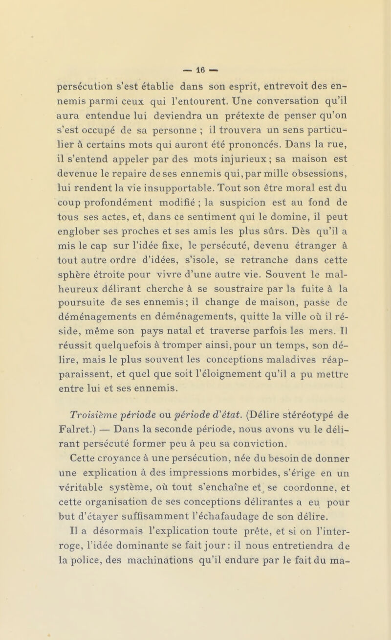 persécution s'est établie dans son esprit, entrevoit des en- nemis parmi ceux qui l'entourent. Une conversation qu'il aura entendue lui deviendra un prétexte de penser qu'on s'est occupé de sa personne ; il trouvera un sens particu- lier à certains mots qui auront été prononcés. Dans la rue, il s'entend appeler par des mots injurieux; sa maison est devenue le repaire de ses ennemis qui, par mille obsessions, lui rendent la vie insupportable. Tout son être moral est du coup profondément modifié ; la suspicion est au fond de tous ses actes, et, dans ce sentiment qui le domine, il peut englober ses proches et ses amis les plus sûrs. Dès qu'il a mis le cap sur l'idée fixe, le persécuté, devenu étranger à tout autre ordre d'idées, s'isole, se retranche dans cette sphère étroite pour vivre d'une autre vie. Souvent le mal- heureux délirant cherche à se soustraire par la fuite à la poursuite de ses ennemis ; il change de maison, passe de déménagements en déménagements, quitte la ville où il ré- side, même son pays natal et traverse parfois les mers. H réussit quelquefois à tromper ainsi, pour un temps, son dé- lire, mais le plus souvent les conceptions maladives réap- paraissent, et quel que soit l'éloignement qu'il a pu mettre entre lui et ses ennemis. Troisième 'période ou période d'état. (Délire stéréotypé de Falret.) — Dans la seconde période, nous avons vu le déli- rant persécuté former peu à peu sa conviction. Cette croyance à une persécution, née du besoin de donner une explication à des impressions morbides, s'érige en un véritable système, où tout s'enchaîne et. se coordonne, et cette organisation de ses conceptions délirantes a eu pour but d'étayer suffisamment l'échafaudage de son délire. Il a désormais l'explication toute prête, et si on l'inter- roge, l'idée dominante se fait jour: il nous entretiendra de la police, des machinations qu'il endure par le fait du ma-