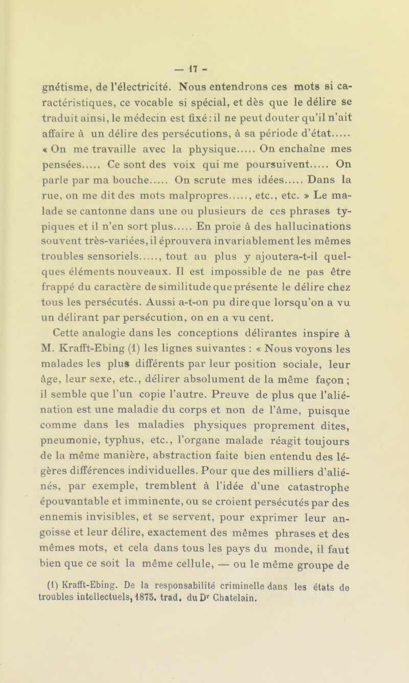 gnétisme, de l'électricité. Nous entendrons ces mots si ca- ractéristiques, ce vocable si spécial, et dès que le délire se traduit ainsi, le médecin est fixé : il ne peut douter qu'il n'ait affaire à un délire des persécutions, à sa période d'état « On me travaille avec la physique On enchaîne mes pensées Ce sont des voix qui me poursuivent On parle par ma bouche On scrute mes idées Dans la rue, on me dit des mots malpropres , etc., etc. » Le ma- lade se cantonne dans une ou plusieurs de ces phrases ty- piques et il n'en sort plus En proie à des hallucinations souvent très-variées, il éprouvera invariablement les mêmes troubles sensoriels , tout au plus y ajoutera-t-il quel- ques éléments nouveaux. Il est impossible de ne pas être frappé du caractère de similitude que présente le délire chez tous les persécutés. Aussi a-t-on pu dire que lorsqu'on a vu un délirant par persécution, on en a vu cent. Cette analogie dans les conceptions délirantes inspire à M. Krafft-Ebing (1) les lignes suivantes : « Nous voyons les malades les plus différents par leur position sociale, leur âge, leur sexe, etc., délirer absolument de la même façon; il semble que l'un copie l'autre. Preuve de plus que l'alié- nation est une maladie du corps et non de l'âme, puisque comme dans les maladies physiques proprement dites, pneumonie, typhus, etc., l'organe malade réagit toujours de la même manière, abstraction faite bien entendu des lé- gères différences individuelles. Pour que des milliers d'alié- nés, par exemple, tremblent à l'idée d'une catastrophe épouvantable et imminente, ou se croient persécutés par des ennemis invisibles, et se servent, pour exprimer leur an- goisse et leur délire, exactement des mêmes phrases et des mêmes mots, et cela dans tous les pays du monde, il faut bien que ce soit la même cellule, — ou le même groupe de (1) Krafft-Ebing. De la responsabilité criminelle dans les états de troubles intellectuels, 4875. trad. duDr Châtelain.