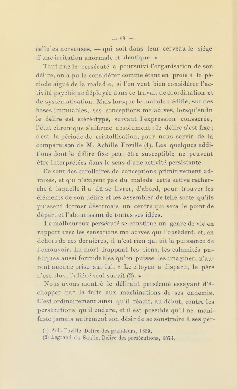 cellules nerveuses, —■ qui soit dans leur cerveau le siège d'une irritation anormale et identique. » Tant que le persécuté a poursuivi l'organisation de son délire, on a pu le considérer comme étant en proie à la pé- riode aiguë de la maladie, si l'on veut bien considérer l'ac- tivité psychique déployée dans ce travail de coordination et de systématisation. Mais lorsque le malade a édifié, sur des bases immuables, ses conceptions maladives, lorsqu'enfin le délire est stéréotypé, suivant l'expression consacrée, l'état chronique s'affirme absolument : le délire s'est fixé ; c'est la période de cristallisation, pour nous servir de la comparaison de M. Achille Foville (1). Les quelques addi- tions dont le délire fixe peut être susceptible ne peuvent être interprétées dans le sens d'une activité persistante. Ce sont des corollaires de conceptions primitivement ad- mises, et qui n'exigent pas du malade cette active recher- che à laquelle il a dû se livrer, d'abord, pour trouver les éléments de son délire et les assembler de telle sorte qu'ils puissent former désormais un centre qui sera le point de départ et l'aboutissant de toutes ses idées. Le malheureux persécuté se constitue un genre de vie en rapport avec les sensations maladives qui l'obsèdent, et, en dehors de ces dernières, il n'est rien qui ait la puissance de l'émouvoir. La mort frappant les siens, les calamités pu- bliques aussi formidables qu'on puisse les imaginer, n'au- ront aucune prise sur lui. « Le citoyen a disparu, le père n'est plus, l'aliéné seul survit (2). » Nous avons montré le délirant persécuté essayant d'é- chapper par la fuite aux machinations de ses ennemis. C'est ordinairement ainsi qu'il réagit, au début, contre les persécutions qu'il endure, et il est possible qu'il ne mani- feste jamais autrement son désir de se soustraire à ses per- (1) Ach. Foville. Délire des grandeurs, 1869. (2) Legrand-du-Saulle. Délire des persécutions, 1874.