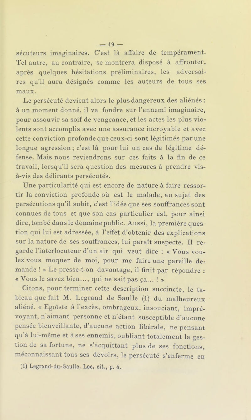 sécuteurs imaginaires. C'est là affaire de tempérament. Tel autre, au contraire, se montrera disposé à affronter, après quelques hésitations préliminaires, les adversai- res qu'il aura désignés comme les auteurs de tous ses maux. Le persécuté devient alors le plus dangereux des aliénés : à un moment donné, il va fondre sur l'ennemi imaginaire, pour assouvir sa soif de vengeance, et les actes les plus vio- lents sont accomplis avec une assurance incroyable et avec cette conviction profonde que ceux-ci sont légitimés par une longue agression ; c'est là pour lui un cas de légitime dé- fense. Mais nous reviendrons sur ces faits à la fin de ce travail, lorsqu'il sera question des mesures à prendre vis- à-vis des délirants persécutés. Une particularité qui est encore de nature à faire ressor- tir la conviction profonde où est le malade, au sujet des persécutions qu'il subit, c'est l'idée que ses souffrances sont connues de tous et que son cas particulier est, pour ainsi dire, tombé dans le domaine public. Aussi, la première ques tion qui lui est adressée, à l'effet d'obtenir des explications sur la nature de ses souffrances, lui paraît suspecte. Il re- garde l'interlocuteur d'un air qui veut dire : « Vous vou- lez vous moquer de moi, pour me faire une pareille de- mande ! » Le presse-t-on davantage, il finit par répondre : « Vous le savez bien..., qui ne sait pas ça... ! » Citons, pour terminer cette description succincte, le ta- bleau que fait M. Legrand de Saulle (1) du malheureux aliéné. « Egoïste à l'excès, ombrageux, insouciant, impré- voyant, n'aimant personne et n'étant susceptible d'aucune pensée bienveillante, d'aucune action libérale, ne pensant qu'à lui-même et à ses ennemis, oubliant totalement la ges- tion de sa fortune, ne s'acquittant plus de ses fonctions, méconnaissant tous ses devoirs, le persécuté s'enferme en (1) Legrand-du-Saulle. Loc. cit., p. 4.