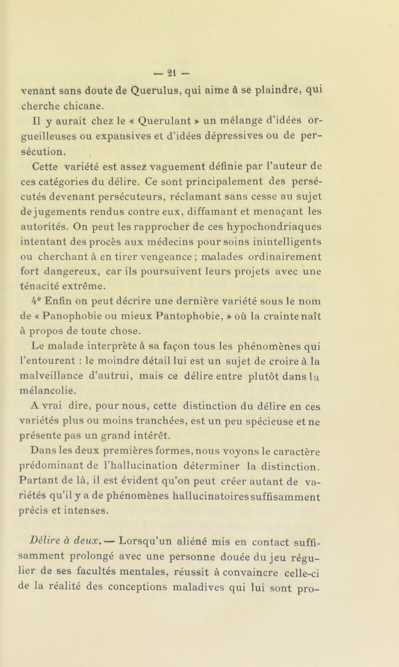 venant sans doute de Querulus, qui aime à se plaindre, qui cherche chicane. Il y aurait chez le « Querulant » un mélange d'idées or- gueilleuses ou expansives et d'idées dépressives ou de per- sécution. Cette variété est assez vaguement définie par l'auteur de ces catégories du délire. Ce sont principalement des persé- cutés devenant persécuteurs, réclamant sans cesse au sujet de jugements rendus contre eux, diffamant et menaçant les autorités. On peut les rapprocher de ces hypochondriaques intentant des procès aux médecins pour soins inintelligents ou cherchant à en tirer vengeance ; malades ordinairement fort dangereux, car ils poursuivent leurs projets avec une ténacité extrême. 4° Enfin on peut décrire une dernière variété sous le nom de « Panophobie ou mieux Pantophobie, » où la crainte naît à propos de toute chose. Le malade interprète à sa façon tous les phénomènes qui l'entourent : le moindre détail lui est un sujet de croire à la malveillance d'autrui, mais ce délire entre plutôt dans la mélancolie. A vrai dire, pour nous, cette distinction du délire en ces variétés plus ou moins tranchées, est un peu spécieuse et ne présente pas un grand intérêt. Dans les deux premières formes, nous voyons le caractère prédominant de l'hallucination déterminer la distinction. Partant de là, il est évident qu'on peut créer autant de va- riétés qu'il y a de phénomènes hallucinatoires suffisamment précis et intenses. Délire à deux. — Lorsqu'un aliéné mis en contact suffi- samment prolongé avec une personne douée du jeu régu- lier de ses facultés mentales, réussit à convaincre celle-ci de la réalité des conceptions maladives qui lui sont pro-