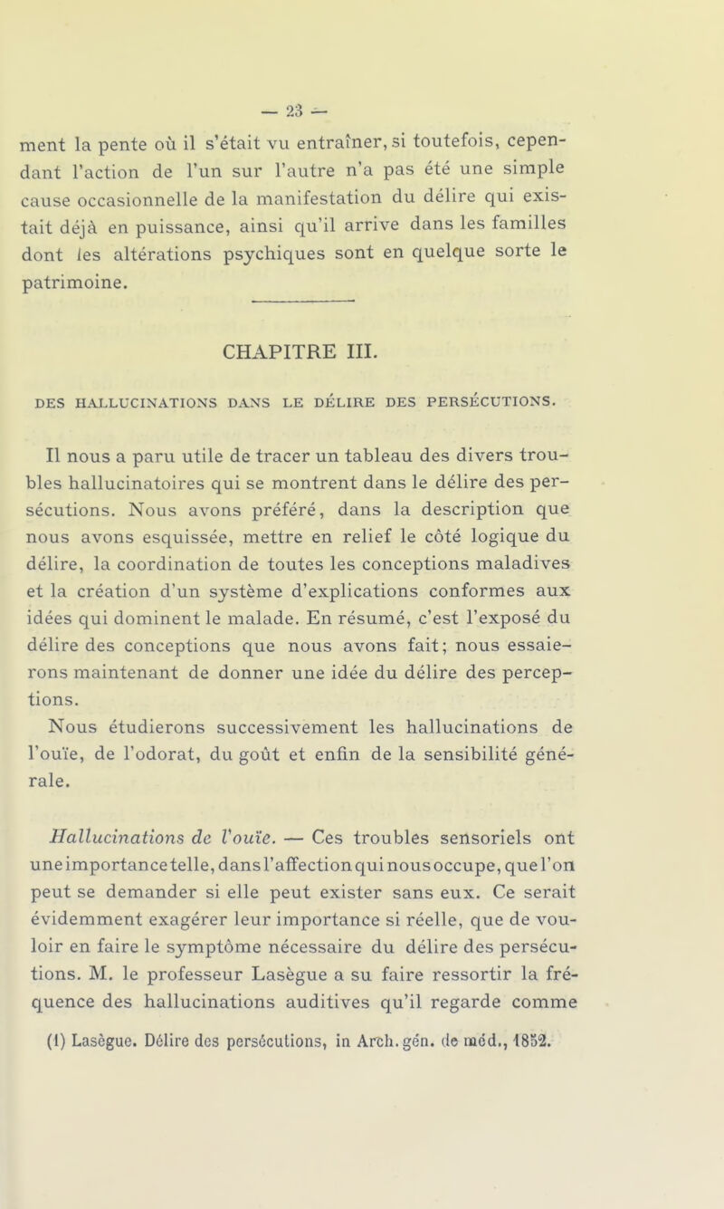 ment la pente où il s'était vu entraînerai toutefois, cepen- dant l'action de l'un sur l'autre n'a pas été une simple cause occasionnelle de la manifestation du délire qui exis- tait déjà en puissance, ainsi qu'il arrive dans les familles dont les altérations psychiques sont en quelque sorte le patrimoine. CHAPITRE m. DES HALLUCINATIONS DANS LE DELIRE DES PERSECUTIONS. Il nous a paru utile de tracer un tableau des divers trou- bles hallucinatoires qui se montrent dans le délire des per- sécutions. Nous avons préféré, dans la description que nous avons esquissée, mettre en relief le côté logique du délire, la coordination de toutes les conceptions maladives et la création d'un système d'explications conformes aux idées qui dominent le malade. En résumé, c'est l'exposé du délire des conceptions que nous avons fait; nous essaie- rons maintenant de donner une idée du délire des percep- tions. Nous étudierons successivement les hallucinations de l'ouïe, de l'odorat, du goût et enfin de la sensibilité géné- rale. Hallucinations de Vouïe. — Ces troubles sensoriels ont uneimportancetelle,dansrafrectionquinousoccupe,quel'on peut se demander si elle peut exister sans eux. Ce serait évidemment exagérer leur importance si réelle, que de vou- loir en faire le symptôme nécessaire du délire des persécu- tions. M. le professeur Lasègue a su faire ressortir la fré- quence des hallucinations auditives qu'il regarde comme (1) Lasègue. Délire des persécutions, in Arch.ge'n. de naéd., 4852.