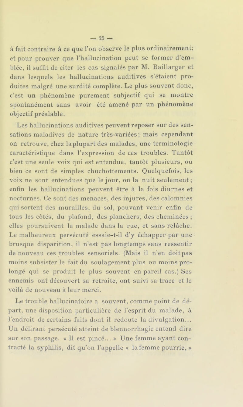 — 95 — à fait contraire à ce que l'on observe le plus ordinairement; et pour prouver que l'hallucination peut se former d'em- blée, il suffit de citer les cas signalés par M. Baillarger et dans lesquels les hallucinations auditives s'étaient pro- duites malgré une surdité complète. Le plus souvent donc, c'est un phénomène purement subjectif qui se montre spontanément sans avoir été amené par un phénomène objectif préalable. Les hallucinations auditives peuvent reposer sur des sen- sations maladives de nature très-variées ; mais cependant on retrouve, chez laplupart des malades, une terminologie caractéristique dans l'expression de ces troubles. Tantôt c'est une seule voix qui est entendue, tantôt plusieurs, ou bien ce sont de simples chuchottements. Quelquefois, les voix ne sont entendues que le jour, ou la nuit seulement; enfin les hallucinations peuvent être à la fois diurnes et nocturnes. Ce sont des menaces, des injures, des calomnies qui sortent des murailles, du sol, pouvant venir enfin de tous les côtés, du plafond, des planchers, des cheminées; elles poursuivent le malade dans la rue, et sans relâche. Le malheureux persécuté essaie-t-il d'y échapper par une brusque disparition, il n'est pas longtemps sans ressentir de nouveau ces troubles sensoriels. (Mais il n'en doit pas moins subsister le fait du soulagement plus ou moins pro- longé qui se produit le plus souvent en pareil cas.) Ses ennemis ont découvert sa retraite, ont suivi sa trace et le voilà de nouveau à leur merci. Le trouble hallucinatoire a souvent, comme point de dé- part, une disposition particulière de l'esprit du malade, à l'endroit de certains faits dont il redoute la divulgation... Un délirant persécuté atteint de blennorrhagie entend dire sur son passage. « Il est pincé... » Une femme ayant con- tracté la syphilis, dit qu'on l'appelle « la femme pourrie, »