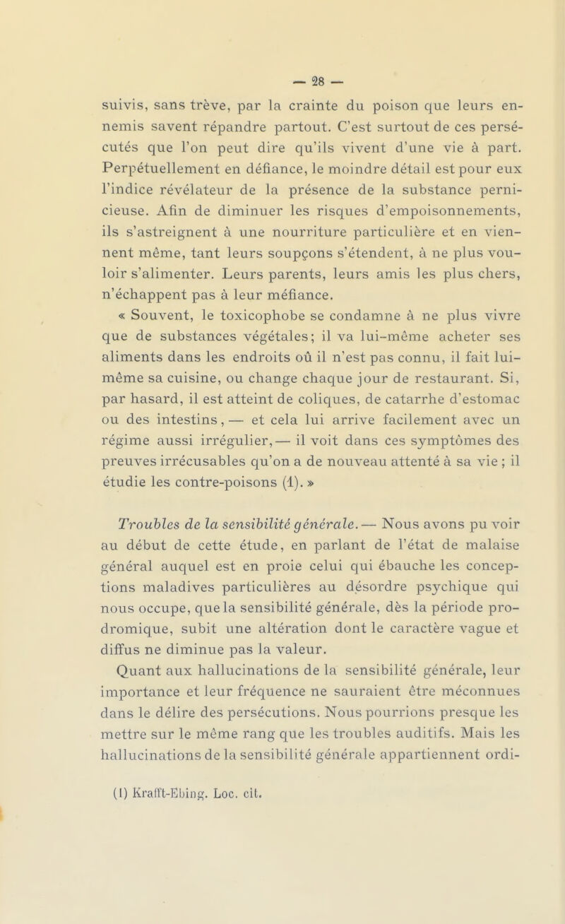 suivis, sans trêve, par la crainte du poison que leurs en- nemis savent répandre partout. C'est surtout de ces persé- cutés que l'on peut dire qu'ils vivent d'une vie à part. Perpétuellement en défiance, le moindre détail est pour eux l'indice révélateur de la présence de la substance perni- cieuse. Afin de diminuer les risques d'empoisonnements, ils s'astreignent à une nourriture particulière et en vien- nent même, tant leurs soupçons s'étendent, à ne plus vou- loir s'alimenter. Leurs parents, leurs amis les plus chers, n'échappent pas à leur méfiance. « Souvent, le toxicophobe se condamne à ne plus vivre que de substances végétales; il va lui-même acheter ses aliments dans les endroits ou il n'est pas connu, il fait lui- même sa cuisine, ou change chaque jour de restaurant. Si, par hasard, il est atteint de coliques, de catarrhe d'estomac ou des intestins, — et cela lui arrive facilement avec un régime aussi irrégulier,— il voit dans ces symptômes des preuves irrécusables qu'on a de nouveau attenté à sa vie ; il étudie les contre-poisons (1). » Troubles de la sensibilité générale.— Nous avons pu voir au début de cette étude, en parlant de l'état de malaise général auquel est en proie celui qui ébauche les concep- tions maladives particulières au desordre psychique qui nous occupe, que la sensibilité générale, dès la période pro- dromique, subit une altération dont le caractère vague et diffus ne diminue pas la valeur. Quant aux hallucinations de la sensibilité générale, leur importance et leur fréquence ne sauraient être méconnues dans le délire des persécutions. Nous pourrions presque les mettre sur le même rang que les troubles auditifs. Mais les hallucinations de la sensibilité générale appartiennent ordi-