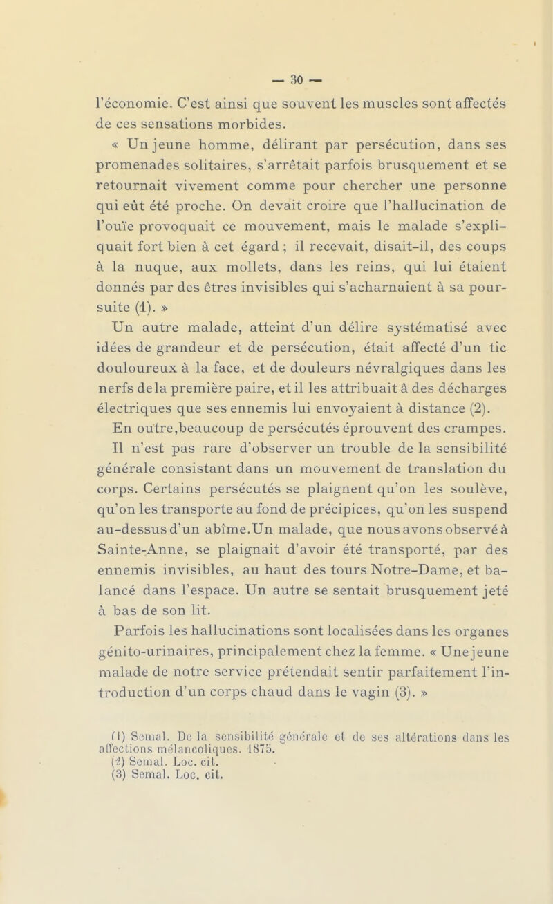 l'économie. C'est ainsi que souvent les muscles sont affectés de ces sensations morbides. « Un jeune homme, délirant par persécution, dans ses promenades solitaires, s'arrêtait parfois brusquement et se retournait vivement comme pour chercher une personne qui eût été proche. On devait croire que l'hallucination de l'ouïe provoquait ce mouvement, mais le malade s'expli- quait fort bien à cet égard ; il recevait, disait-il, des coups à la nuque, aux mollets, dans les reins, qui lui étaient donnés par des êtres invisibles qui s'acharnaient à sa pour- suite (1). » Un autre malade, atteint d'un délire systématisé avec idées de grandeur et de persécution, était affecté d'un tic douloureux à la face, et de douleurs névralgiques dans les nerfs delà première paire, et il les attribuait â des décharges électriques que ses ennemis lui envoyaient à distance (2). En outre,beaucoup de persécutés éprouvent des crampes. Il n'est pas rare d'observer un trouble de la sensibilité générale consistant dans un mouvement de translation du corps. Certains persécutés se plaignent qu'on les soulève, qu'on les transporte au fond de précipices, qu'on les suspend au-dessus d'un abîme.Un malade, que nous avons observé à Sainte-Anne, se plaignait d'avoir été transporté, par des ennemis invisibles, au haut des tours Notre-Dame, et ba- lancé dans l'espace. Un autre se sentait brusquement jeté à bas de son lit. Parfois les hallucinations sont localisées dans les organes génito-urinaires, principalement chez la femme. « Une jeune malade de notre service prétendait sentir parfaitement l'in- troduction d'un corps chaud dans le vagin (3). » (\) Semai. De la sensibilité générale et de ses altérations dans les affections mélancoliques. 1875. (4) Semai. Loc. cit. (3) Semai. Loc. cit.