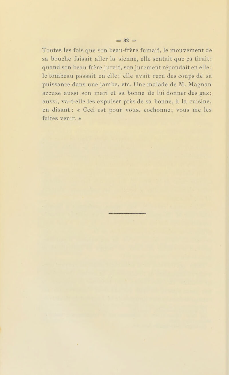 Toutes les fois que son beau-frère fumait, le mouvement de sa bouche faisait aller la sienne, elle sentait que ça tirait; quand son beau-frère jurait, son jurement répondait en elle ; le tombeau passait en elle ; elle avait reçu des coups de sa puissance dans une jambe, etc. Une malade de M. Magnan accuse aussi son mari et sa bonne de lui donner des gaz; aussi, va-t-elle les expulser près de sa bonne, à la cuisine, en disant: « Ceci est pour vous, cochonne; vous me les faites venir. »