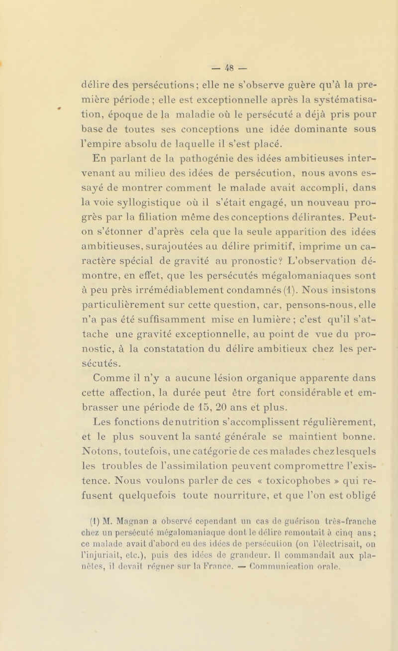 délire des persécutions; elle ne s'observe guère qu'à la pre- mière période ; elle est exceptionnelle après la systématisa- tion, époque de la maladie où le persécuté a déjà pris pour base de toutes ses conceptions une idée dominante sous l'empire absolu de laquelle il s'est placé. En parlant de la pathogénie des idées ambitieuses inter- venant au milieu des idées de persécution, nous avons es- sa}ré de montrer comment le malade avait accompli, dans la voie syllogistique où il s'était engagé, un nouveau pro- grès par la filiation même des conceptions délirantes. Peut- on s'étonner d'après cela que la seule apparition des idées ambitieuses, surajoutées au délire primitif, imprime un ca- ractère spécial de gravité au pronostic? L'observation dé- montre, en effet, que les persécutés mégalomaniaques sont à peu près irrémédiablement condamnés (1). Nous insistons particulièrement sur cette question, car, pensons-nous, elle n'a pas été suffisamment mise en lumière ; c'est qu'il s'at- tache une gravité exceptionnelle, au point de vue du pro- nostic, à la constatation du délire ambitieux chez les per- sécutés. Comme il n'y a aucune lésion organique apparente dans cette affection, la durée peut être fort considérable et em- brasser une période de 15, 20 ans et plus. Les fonctions dénutrition s'accomplissent régulièrement, et le plus souvent la santé générale se maintient bonne. Notons, toutefois, une catégorie de ces malades chez lesquels les troubles de l'assimilation peuvent compromettre l'exis- tence. Nous voulons parler de ces « toxicophobes » qui re- fusent quelquefois toute nourriture, et que l'on est obligé (1) M. Ma^nan a observé cependant an cas de guérison très-franche chez un persécuté mégalo-maniaque dont le délire remontait à cinq ans ; ce malade avait d'abord eu des idées de persécution (on Télectrisait, on l'injuriait, etc.), puis des idées de grandeur. Il commandait aux pla- nètes, il devait régner sur la France. — Communication orale.