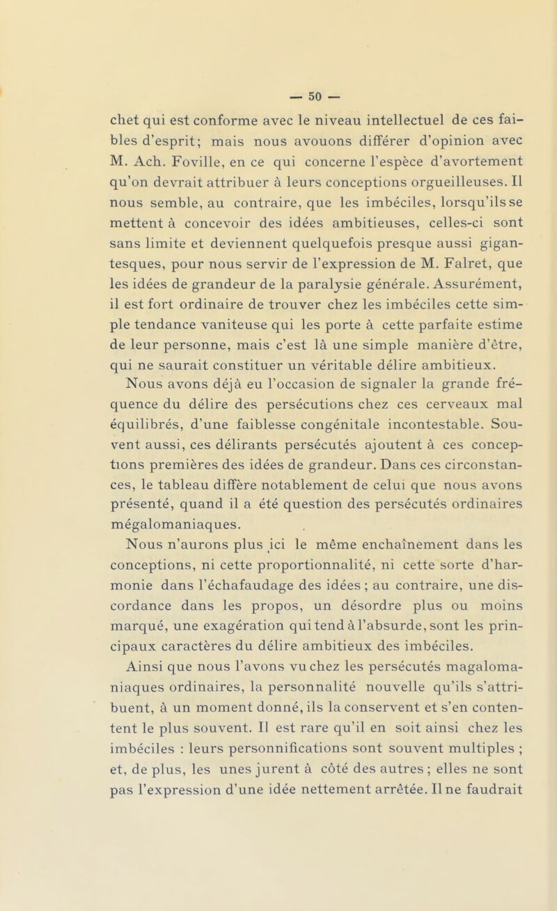 chet qui est conforme avec le niveau intellectuel de ces fai- bles d'esprit; mais nous avouons différer d'opinion avec M. Ach. Foville, en ce qui concerne l'espèce d'avortement qu'on devrait attribuer à leurs conceptions orgueilleuses. Il nous semble, au contraire, que les imbéciles, lorsqu'ils se mettent à concevoir des idées ambitieuses, celles-ci sont sans limite et deviennent quelquefois presque aussi gigan- tesques, pour nous servir de l'expression de M. Falret, que les idées de grandeur de la paralysie générale. Assurément, il est fort ordinaire de trouver chez les imbéciles cette sim- ple tendance vaniteuse qui les porte à cette parfaite estime de leur personne, mais c'est là une simple manière d'être, qui ne saurait constituer un véritable délire ambitieux. Nous avons déjà eu l'occasion de signaler la grande fré- quence du délire des persécutions chez ces cerveaux mal équilibrés, d'une faiblesse congénitale incontestable. Sou- vent aussi, ces délirants persécutés ajoutent à ces concep- tions premières des idées de grandeur. Dans ces circonstan- ces, le tableau diffère notablement de celui que nous avons présenté, quand il a été question des persécutés ordinaires mégalomaniaques. Nous n'aurons plus ici le même enchaînement dans les conceptions, ni cette proportionnalité, ni cette sorte d'har- monie dans l'échafaudage des idées ; au contraire, une dis- cordance dans les propos, un désordre plus ou moins marqué, une exagération qui tend à l'absurde, sont les prin- cipaux caractères du délire ambitieux des imbéciles. Ainsi que nous l'avons vu chez les persécutés magaloma- niaques ordinaires, la personnalité nouvelle qu'ils s'attri- buent, à un moment donné, ils la conservent et s'en conten- tent le plus souvent. Il est rare qu'il en soit ainsi chez les imbéciles : leurs personnifications sont souvent multiples ; et, de plus, les unes jurent à côté des autres ; elles ne sont pas l'expression d'une idée nettement arrêtée. Une faudrait