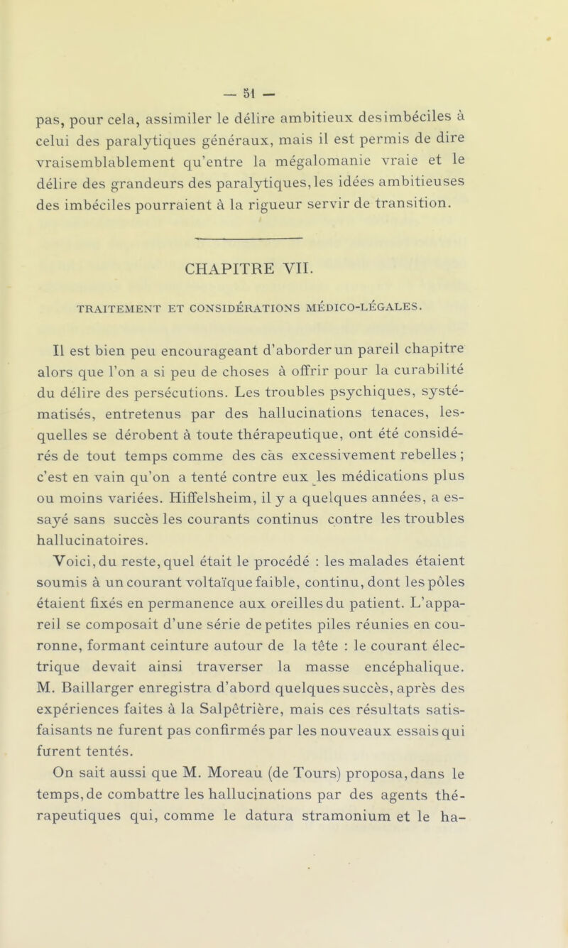 pas, pour cela, assimiler le délire ambitieux des imbéciles à celui des paralytiques généraux, mais il est permis de dire vraisemblablement qu'entre la mégalomanie vraie et le délire des grandeurs des paralytiques,les idées ambitieuses des imbéciles pourraient à la rigueur servir de transition. CHAPITRE VII. TRAITEMENT ET CONSIDERATIONS MEDICO-LEGALES. Il est bien peu encourageant d'aborder un pareil chapitre alors que l'on a si peu de choses à offrir pour la curabilité du délire des persécutions. Les troubles psychiques, systé- matisés, entretenus par des hallucinations tenaces, les- quelles se dérobent à toute thérapeutique, ont été considé- rés de tout temps comme des cas excessivement rebelles ; c'est en vain qu'on a tenté contre eux les médications plus ou moins variées. Hiffelsheim, il y a quelques années, a es- sayé sans succès les courants continus contre les troubles hallucinatoires. Voici,du reste,quel était le procédé : les malades étaient soumis à un courant voltaïque faible, continu, dont les pôles étaient fixés en permanence aux oreilles du patient. L'appa- reil se composait d'une série de petites piles réunies en cou- ronne, formant ceinture autour de la tête : le courant élec- trique devait ainsi traverser la masse encéphalique. M. Baillarger enregistra d'abord quelques succès, après des expériences faites à la Salpêtrière, mais ces résultats satis- faisants ne furent pas confirmés par les nouveaux essais qui furent tentés. On sait aussi que M. Moreau (de Tours) proposa, dans le temps, de combattre les hallucinations par des agents thé- rapeutiques qui, comme le datura stramonium et le ha-