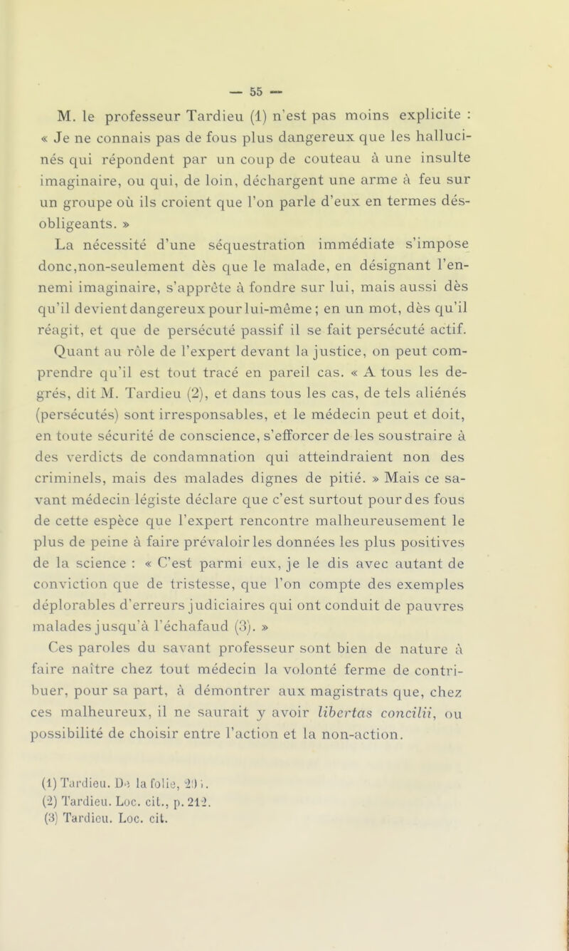 « Je ne connais pas de fous plus dangereux que les halluci- nés qui répondent par un coup de couteau à une insulte imaginaire, ou qui, de loin, déchargent une arme à feu sur un groupe où ils croient que l'on parle d'eux en termes dés- obligeants. » La nécessité d'une séquestration immédiate s'impose donc,non-seulement dès que le malade, en désignant l'en- nemi imaginaire, s'apprête à fondre sur lui, mais aussi dès qu'il devient dangereux pour lui-môme; en un mot, dès qu'il réagit, et que de persécuté passif il se fait persécuté actif. Quant au rôle de l'expert devant la justice, on peut com- prendre qu'il est tout tracé en pareil cas. « A tous les de- grés, dit M. Tardieu (2), et dans tous les cas, de tels aliénés (persécutés) sont irresponsables, et le médecin peut et doit, en toute sécurité de conscience, s'efforcer de les soustraire à des verdicts de condamnation qui atteindraient non des criminels, mais des malades dignes de pitié. » Mais ce sa- vant médecin légiste déclare que c'est surtout pour des fous de cette espèce que l'expert rencontre malheureusement le plus de peine à faire prévaloir les données les plus positives de la science : « C'est parmi eux, je le dis avec autant de conviction que de tristesse, que l'on compte des exemples déplorables d'erreurs judiciaires qui ont conduit de pauvres malades jusqu'à l'échafaud (3). » Ces paroles du savant professeur sont bien de nature à faire naître chez tout médecin la volonté ferme de contri- buer, pour sa part, à démontrer aux magistrats que, chez ces malheureux, il ne saurait y avoir libertas concilii, ou possibilité de choisir entre l'action et la non-action. (1) Tardieu. D.î la folie, 20 i. (2) Tardieu. Luc. cit., p. 212. (3) Tardieu. Loc. cit.