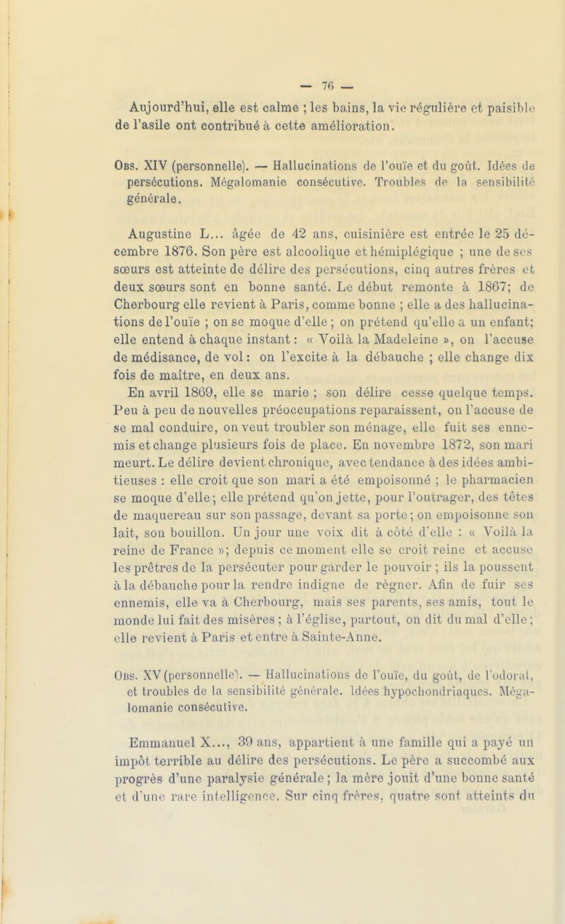 Aujourd'hui, elle est calme ; les bains, la vie régulière et paisible de l'asile ont contribué à cette amélioration. Obs. XIV (personnelle). — Hallucinations de l'ouïe et du goût. Idées de persécutions. Mégalomanie consécutive. Troubles do la sensibilité générale. Augustine L... âgée de 42 ans, cuisinière est entrée le 25 dé- cembre 1876. Son père est alcoolique et hémiplégique ; une de ses sœurs est atteinte de délire des persécutions, cinq autres frères et deux sœurs sont en bonne santé. Le début remonte à 1867; de Cherbourg elle revient à Paris, comme bonne ; elle a des hallucina- tions de l'ouïe ; on se moque d'elle ; on prétend qu'elle a un enfant; elle entend à chaque instant : « Voilà la Madeleine », on l'accuse de médisance, de vol : on l'excite à la débauche ; elle change dix fois de maître, en deux ans. En avril 1869, elle se marie ; son délire cesse quelque temps. Peu à peu de nouvelles préoccupations reparaissent, on l'accuse de se mal conduire, on veut troubler son ménage, elle fuit ses enne- mis et change plusieurs fois de place. En novembre 1872, son mari meurt. Le délire devient chronique, avec tendance à des idées ambi- tieuses : elle croit que son mari a été empoisonné ; le pharmacien se moque d'elle; elle prétend qu'on jette, pour l'outrager, des têtes de maquereau sur son passage, devant sa porte; on empoisonne son lait, son bouillon. Un jour une voix dit à côté d'elle : « Voilà la reine de France »; depuis ce moment elle se croit reine et accuse les prêtres de la persécuter pour garder le pouvoir ; ils la poussent à la débauche pour la rendre indigne de régner. Afin de fuir ses ennemis, elle va à Cherbourg, mais ses parents, ses amis, tout le monde lui fait des misères ; à l'église, partout, on dit du mal d'elle ; elle revient à Paris et entre à Sainte-Anne. Obs. XV (personnelle'!. — Hallucinations de l'ouïe, du goût, de l'odorat, et troubles de la sensibilité générale. Idées hypochondriaques. Mêga- lomanie consécutive. Emmanuel X..., 39 ans, appartient à une famille qui a payé un impôt terrible au délire des persécutions. Le père a succombé aux progrès d'une paralysie générale ; la mère jouit d'une bonne santé et d'une rare intelligence. Sur cinq frères, quatre sont atteints du