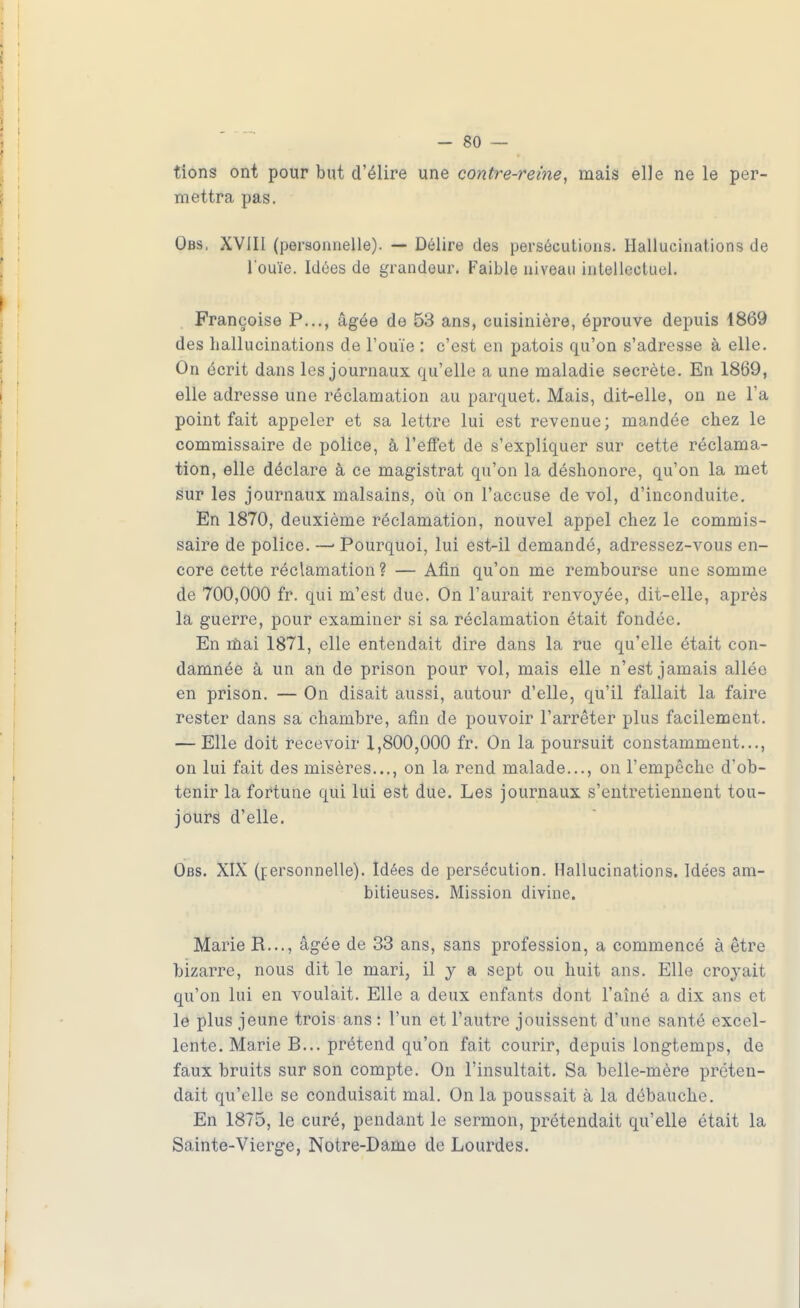 tions ont pour but d'élire une contre-reine, mais elle ne le per- mettra pas. Obs. XVIII (personnelle). — Délire des persécutions. Hallucinations de l'ouïe. Idées de grandeur. Faible niveau intellectuel. Françoise P..., âgée de 53 ans, cuisinière, éprouve depuis 1869 des hallucinations de l'ouïe : c'est en patois qu'on s'adresse à elle. On écrit dans les journaux qu'elle a une maladie secrète. En 1869, elle adresse une réclamation au parquet. Mais, dit-elle, on ne l'a point fait appeler et sa lettre lui est revenue; mandée chez le commissaire de police, à l'effet de s'expliquer sur cette réclama- tion, elle déclare à ce magistrat qu'on la déshonore, qu'on la met sur les journaux malsains, où on l'accuse de vol, d'inconduite. En 1870, deuxième réclamation, nouvel appel chez le commis- saire de police. —■ Pourquoi, lui est-il demandé, adressez-vous en- core cette réclamation? — Afin qu'on me rembourse une somme de 700,000 fr. qui m'est due. On l'aurait renvoyée, dit-elle, après la guerre, pour examiner si sa réclamation était fondée. En mai 1871, elle entendait dire dans la rue qu'elle était con- damnée à un an de prison pour vol, mais elle n'est jamais allée en prison. — On disait aussi, autour d'elle, qu'il fallait la faire rester dans sa chambre, afin de pouvoir l'arrêter plus facilement. — Elle doit recevoir 1,800,000 fr. On la poursuit constamment..., on lui fait des misères..., on la rend malade..., on l'empêche d'ob- tenir la fortune qui lui est due. Les journaux s'entretiennent tou- jours d'elle. Obs. XIX (personnelle). Idées de persécution. Hallucinations. Idées am- bitieuses. Mission divine. Marie R..., âgée de 33 ans, sans profession, a commencé à être bizarre, nous dit le mari, il y a sept ou huit ans. Elle croyait qu'on lui en voulait. Elle a deux enfants dont l'aîné a dix ans et le plus jeune trois ans : l'un et l'autre jouissent d'une santé excel- lente. Marie B... prétend qu'on fait courir, depuis longtemps, de faux bruits sur son compte. On l'insultait. Sa belle-mère préten- dait qu'elle se conduisait mal. On la poussait à la débauche. En 1875, le curé, pendant le sermon, prétendait qu'elle était la Sainte-Vierge, Notre-Dame de Lourdes.