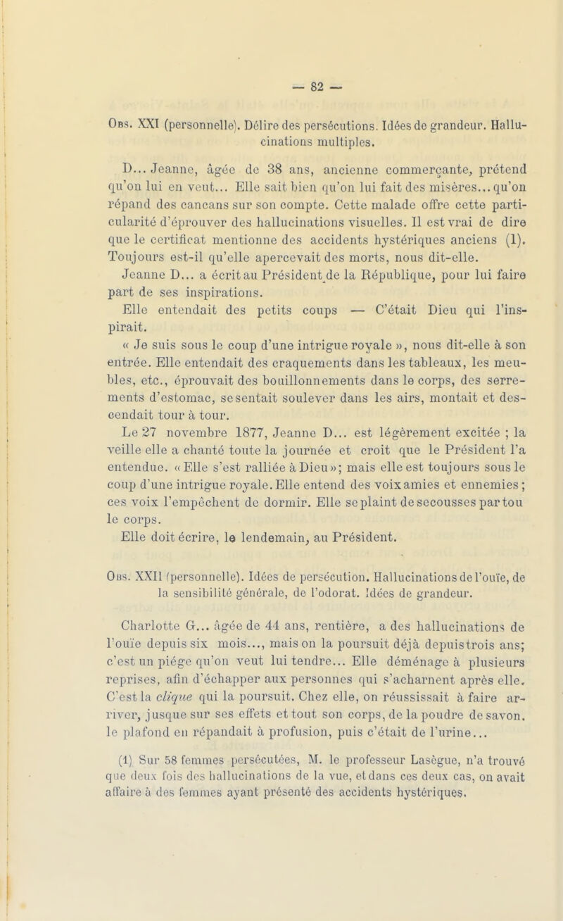 Obs. XXI (personnelle). Délire des persécutions. Idées de grandeur. Hallu- cinations multiples. D... Jeanne, âgée de 38 ans, ancienne commerçante, prétend qu'on lui en veut... Elle sait Lien qu'on lui fait des misères... qu'on répand des cancans sur son compte. Cette malade offre cette parti- cularité d'éprouver des hallucinations visuelles. Il est vrai de dire que le certificat mentionne des accidents hystériques anciens (1). Toujours est-il qu'elle apercevait des morts, nous dit-elle. Jeanne D... a écrit au Président_de la République, pour lui faire part de ses inspirations. Elle entendait des petits coups — C'était Dieu qui l'ins- pirait. « Je suis sous le coup d'une intrigue royale », nous dit-elle à son entrée. Elle entendait des craquements dans les tableaux, les meu- bles, etc., éprouvait des bouillonnements dans le corps, des serre- ments d'estomac, se sentait soulever dans les airs, montait et des- cendait tour à tour. Le 27 novembre 1877, Jeanne D... est légèrement excitée ; la veille elle a chanté toute la journée et croit que le Président l'a entendue. «Elle s'est ralliée à Dieu»; mais elle est toujours sousle coup d'une intrigue royale. Elle entend des voix amies et ennemies ; ces voix l'empêchent de dormir. Elle se plaint de secousses par tou le corps. Elle doit écrire, le lendemain, au Président. Obs. XXII (personnelle). Idées de persécution. Hallucinations de l'ouïe, de la sensibilité générale, de l'odorat. Idées de grandeur. Charlotte G... âgée de 44 ans, rentière, a des hallucination* de l'ouïe depuis six mois..., maison la poursuit déjà depuistrois ans; c'est un piège qu'on veut lui tendre... Elle déménagea plusieurs reprises, afin d'échapper aux personnes qui s'acharnent après elle. C'est la clique qui la poursuit. Chez elle, on réussissait à faire ar- river, jusque sur ses effets et tout son corps, de la poudre de savon, le plafond en répandait à profusion, puis c'était de l'urine... (1) Sur 58 femmes persécutées, M. le professeur Lasègue, n'a trouvé que deux fois des hallucinations de la vue, et dans ces deux cas, on avait affaire ù des femmes ayant présenté des accidents hystériques.