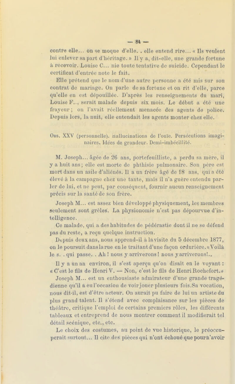 contre elle... on se moque d'elle. . elle entend rire... « Ils veulent lui enlever sa part d'héritage. » Il y a, dit-elle, une grande fortune à recevoir. Louise C... nie toute tentative de suicide. Cependant le certificat d'entrée note le fait. Elle prétend que le nom d'une autre personne a été mis sur son contrat de mariage. On parle de sa fortune et on rit d'elle, parce qu'elle en est dépouillée. D'après les renseignements du mari, Louise F.., serait malade depuis six mois. Le début a été une frayeur ; on l'avait réellement menacée des agents de police. Depuis lors, la nuit, elle entendait les agents monter chez elle. Obs. XXV (personnelle). Hallucinations de l'ouïe. Persécutions imagi- naires. Idées de grandeur. Demi-imbécillité. M. Joseph... âgée de 26 ans, portefeuilliste, a perdu sa mère, il y a huit ans; elle est morte de phthisie pulmonaire. Son père est mort dans un asile d'aliénés. Il a un frère âgé de 18 ans, qui a été élevé à la campagne chez une tante, mais il n'a guère entendu par- ler de lui, et ne peut, par conséquent, fournir aucun renseignement précis sur la santé de son frère. Joseph M... est assez bien développé physiquement, les membres seulement sont grêles. La physionomie n'est pas dépourvue d'in- telligence. Ce malade, qui a des habitudes de pédérastie dont il ne se défend pas du reste, a reçu quelque instruction. Depuis deux ans, nous apprend-il à la visite du 5 décembre 1877, on le poursuit dans la rue en le traitant d'une façon ordurière. «Voilà le s. . qui passe. . Ah ! nous y arriverons! nous y arriverons!.. Il y a un an environ, il s'est aperçu qu'on disait en le voyant : « C'est le fils de Henri V. — Non, c'est le fils de Henri Rochefort.^ Joseph M... est un enthousiaste admirateur d'une grande tragé- dienne qu'il a eul'occasioii de voir jouer plusieurs fois.Sa vocation, nous dit-il, est d'être acteur. On aurait pu faire de lui un artiste du plus grand talent. Il s'étend avec complaisance sur les pièces de théâtre, critique l'emploi de certains premiers rôles, les différents tableaux et entreprend de nous montrer comment il modifierait tel détail scénique, etc., etc. Le choix des costumes, au point de vue historique, le préoccu- perait surtout... Il citr des pièces qui n'ont échoué que pourn'avoir