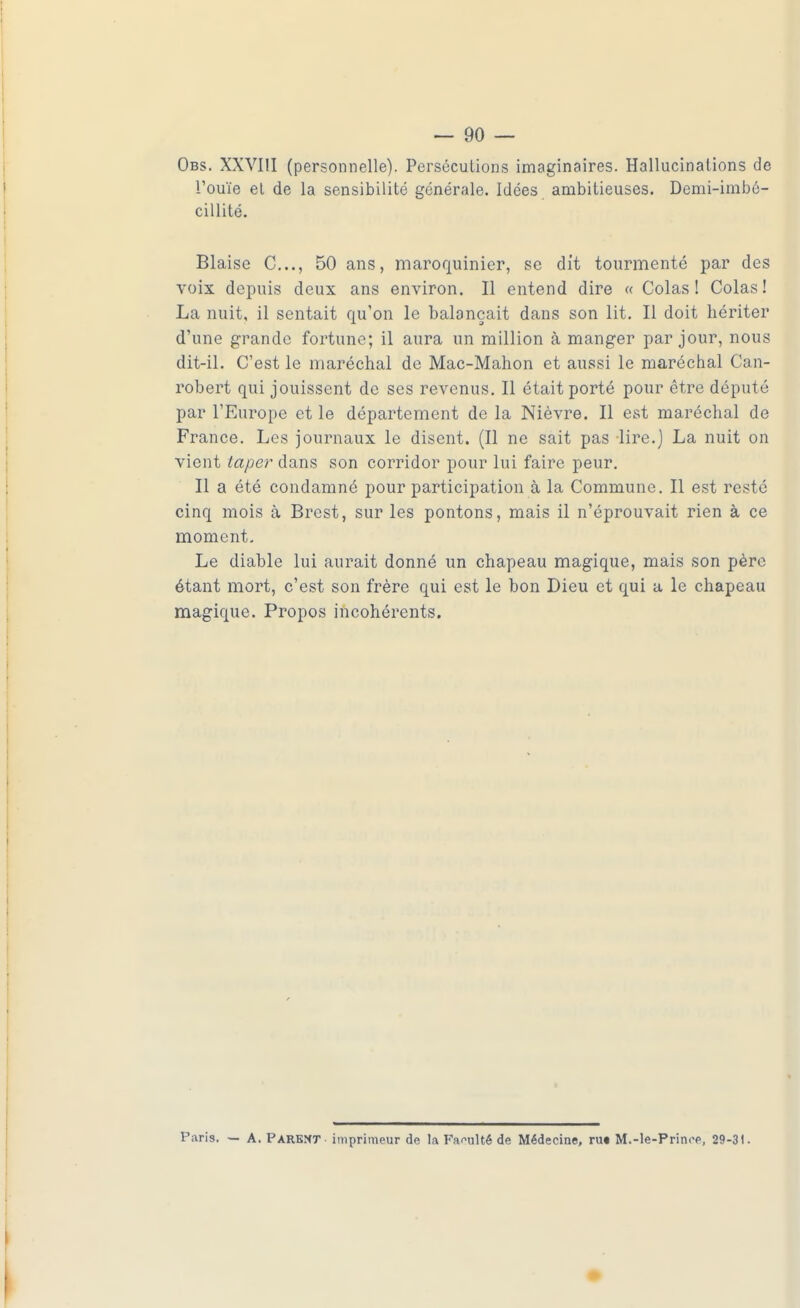 Obs. XXVIII (personnelle). Persécutions imaginaires. Hallucinations de l'ouïe et de la sensibilité générale. Idées ambitieuses. Demi-imbé- cillité. Biaise C..., 50 ans, maroquinier, se dit tourmenté par des voix depuis deux ans environ. Il entend dire « Colas! Colas! La nuit, il sentait qu'on le balançait dans son lit. Il doit hériter d'une grande fortune; il aura un million à manger par jour, nous dit-il. C'est le maréchal de Mac-Mahon et aussi le maréchal Can- robert qui jouissent de ses revenus. Il était porté pour être député par l'Europe et le département de la Nièvre. Il est maréchal de France. Les journaux le disent. (Il ne sait pas lire.) La nuit on vient laper dans son corridor pour lui faire peur. Il a été condamné pour participation à la Commune. Il est resté cinq mois à Brest, sur les pontons, mais il n'éprouvait rien à ce moment. Le diable lui aurait donné un chapeau magique, mais son père étant mort, c'est son frère qui est le bon Dieu et qui a le chapeau magique. Propos incohérents. Paris. — A. Parent imprimeur de la Faculté de Médecine, ru« M.-le-Prinop, 29-31.