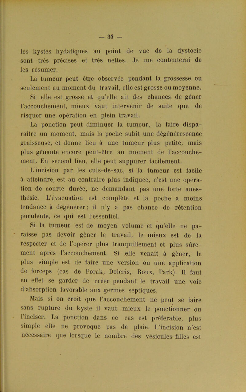 — ais- les kystes hydatiques an point de vue de la dystocie sont tres precises et tres nettes. Je me contenterai de les resunier. La tumeur pent 6tre observee pendant la grossesse ou seulernent an moment du travail, elle est grosse ou moyenne. Si elle est grosse et qu’elle ait des chances de gSner I’accouchement, mieux vaut intervenir de suite que de risquer une operation en plein travail. La ponction pent diminuer la tumeur, la faire dispa- raitre un moment, mais la poche subit une d^generescence graisseuse, et donne lieu a une tumeur plus petite, mais plus genante encore peut-etre au moment de i’accouche- ment. En second lieu, elle peut suppurer facilement. L’incision par les culs-de-sac, si la tumeur est facile a atteindre, est au contraire plus indiquee, c’est une opera- tion de courte dur6e, ne demandant pas une forte anes- thesie. L’evacuation est complete et la poche a moins tendance a degenerer; il n’y a pas chance de retention purulente, ce qui est I’essentiel. Si la tumeur est de moyen volume et qu’elle ne pa- raisse pas devoir g^ner le travail, le mieux est de la respecter et de I’operer plus tranquillement et plus sure- ment aprfes I’accouchement. Si elle venait k gSner, le plus simple est de faire une version ou une application de forceps (cas de Porak, Doleris, Roux, Park). II faut en efiet se garder de cr^er pendant le travail une voie d’absorption favorable aiix germes septiques. Mais si on croit que I’accouchement ne peut se faire sans rupture du kyste il vaut mieux le ponctionner ou I’inciser. La ponction dans ce cas est preferable, plus simple elle ne provoque pas de plaie. L’incision n’est necessaire que lorsque le nombre des v6sicules-filles est