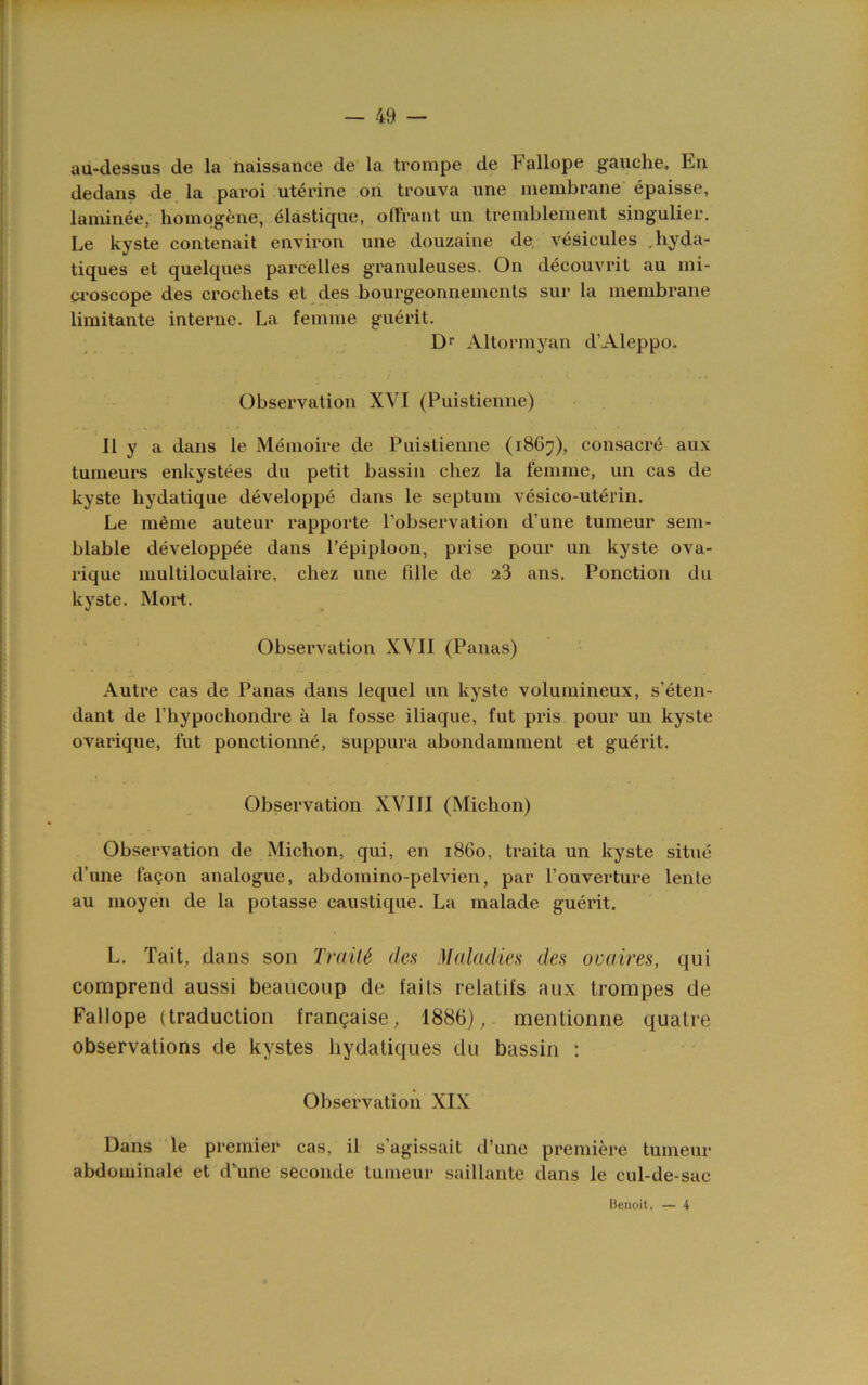 au-dessus de la tiaissance de la tronipe de Fallope gauche. En dedans de la paroi uterine on trouva nne membrane epaisse, laniinee, homogene, elastique, oQVant un tremblement singulier. Le kyste contenait environ nne douzaine de vesicules .hyda- tiques et quelques parcelles granuleuses. On decouvrit an mi- Qi'oscope des crochets et des bourgeonnements sur la membrane limitante interne. La femme guerit. Dr Altormyan d’Aleppo, Observation XVI (Puistienne) II y a dans le Memoire de Puistienne (i86;;), consacre aux tumeurs enkystees du petit bassin chez la femme, un cas de kyste hydatiqne developpe dans le septum vesico-uterin. Le meme auteur rapporte I’observalion d’une tunieur sem- blable developp^e dans I’epiploon, prise pour un kyste ova- rique multiloculaire, chez une fdle de a3 ans. Ponction du kyste. Mort. Observation XVII (Panas) Autre cas de Panas dans lequel un kyste volumineux, s’eten- dant de I’hypochondre a la fosse iliaque, fut pris pour un kyste ovarique, fut ponctionne, suppura abondamment et guerit. Observation XVIII (Michon) Observation de Michon, qui, en i860, traita un kyste situe d’une faQon analogue, abdomino-pelvien, par Fouverture lente au moyen de la potasse caustique. La malade guerit. L. Tail, dans son TraiU des Maladies des ova,ires, qui comprend aussi beancoup de fails relatifs aux trompes de Fallope (traduction frangaise, 1886), mentionne quatre observations de kystes liydaliques du bassin ; Observation XIX Dans le premier cas, il s’agissait d’une premiere tumeur abdominale et d’une secoiide tumeur saillante dans le cul-de-sac Benoit. — 4