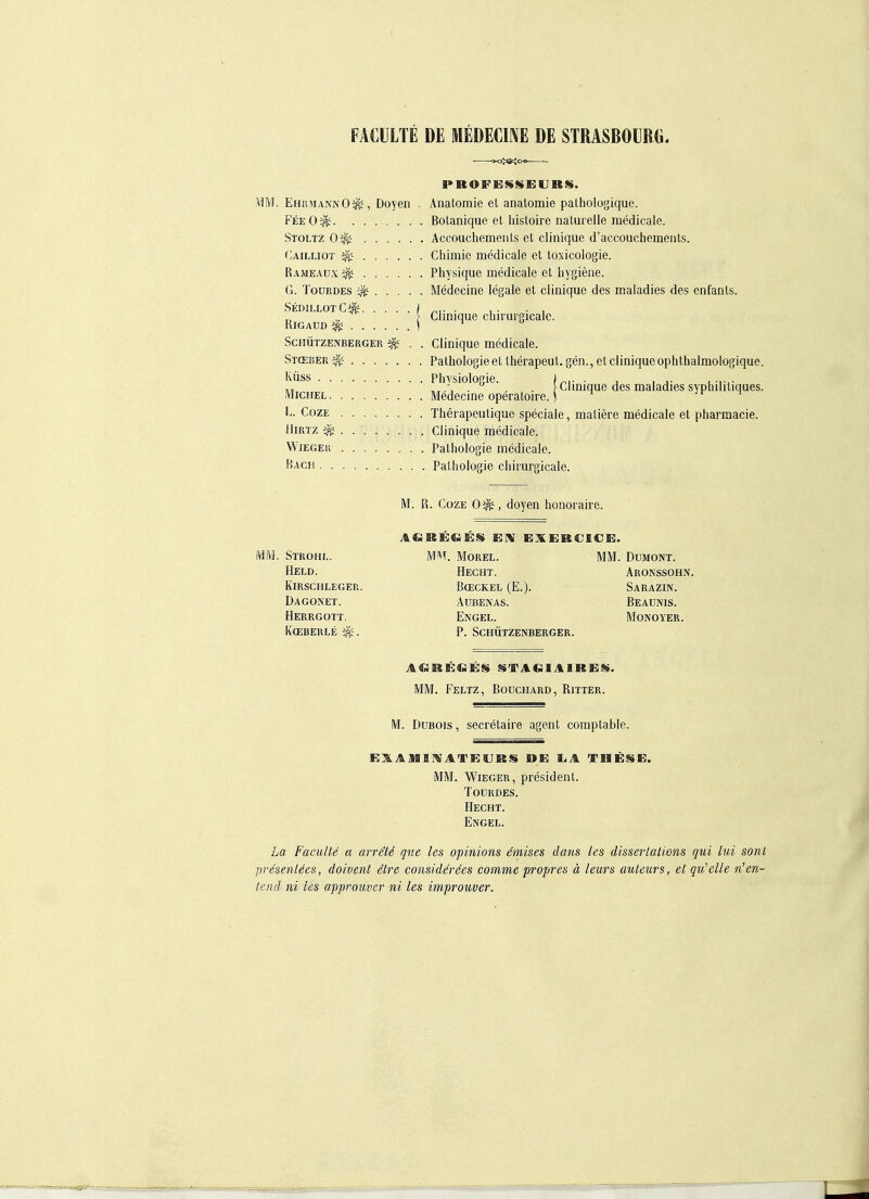 FÄCÜLTE DE MEDECINE DE STRASBOURG. MM. EhrjiannO^, Doyen . Anatomie et anatomie palhologique. P'ee 0^ Botanique et histoire naturelle medicale. Stoltz 0^ Accouchements et clinique d'accouchements. Cailliot ^ Cliimie medicale et toxicologie. Rameaux^ Physique medicale et hygiene. G. ToüRDEs Medecine legale et clinique des maladies des enfants. SedillotC^ ) ■ , . . , ^ \ Chnique clnrurgicalc. RiGADD ^ \ ^ ScfiÜTZENBERGER ^ . . Clinique medicale. St(eber Pathologie et therapeut. gen., et clinique ophthalmologique. KÜSS Physiologie. )„,. . . , Clinique des maladies syphilitiques. Michel Medecine operatoire. ( jr ^ L. CozE Therapeutique speciale, matiere medicale et pharmacie. HiRTz ^ Clinique medicale. WiEGEii Patliologie medicale. Bach Pathologie chirurgicale. M. R. CozE 0^, doyen hoiioraire. MM. Strohl. Held. Kirschleger. Dagonet. Herrgott. Koeberle ^. MM. Morel. Hecht. BffiCKEL (E.). AUBENAS. Engel. p. schützenberger. MM. DUMONT. Aronssohn. Sarazin. Beadnis. MONOYER. MM. Feltz, Boüchard, Ritter. M. DuBois, secretaire agent comptable. E3LAMII rATK;sjRS »e; liA these. IM. WiEGER, President. TODRDES. Hecht. Engel. La FacuUe a avviU que les opinions emises dans les dissertations gui lui sonl presenUes, doivent etre considärees comme propres ä leurs auteurs, et qu'elle ■n'en- tend ni les approuvcr ni les improuver.