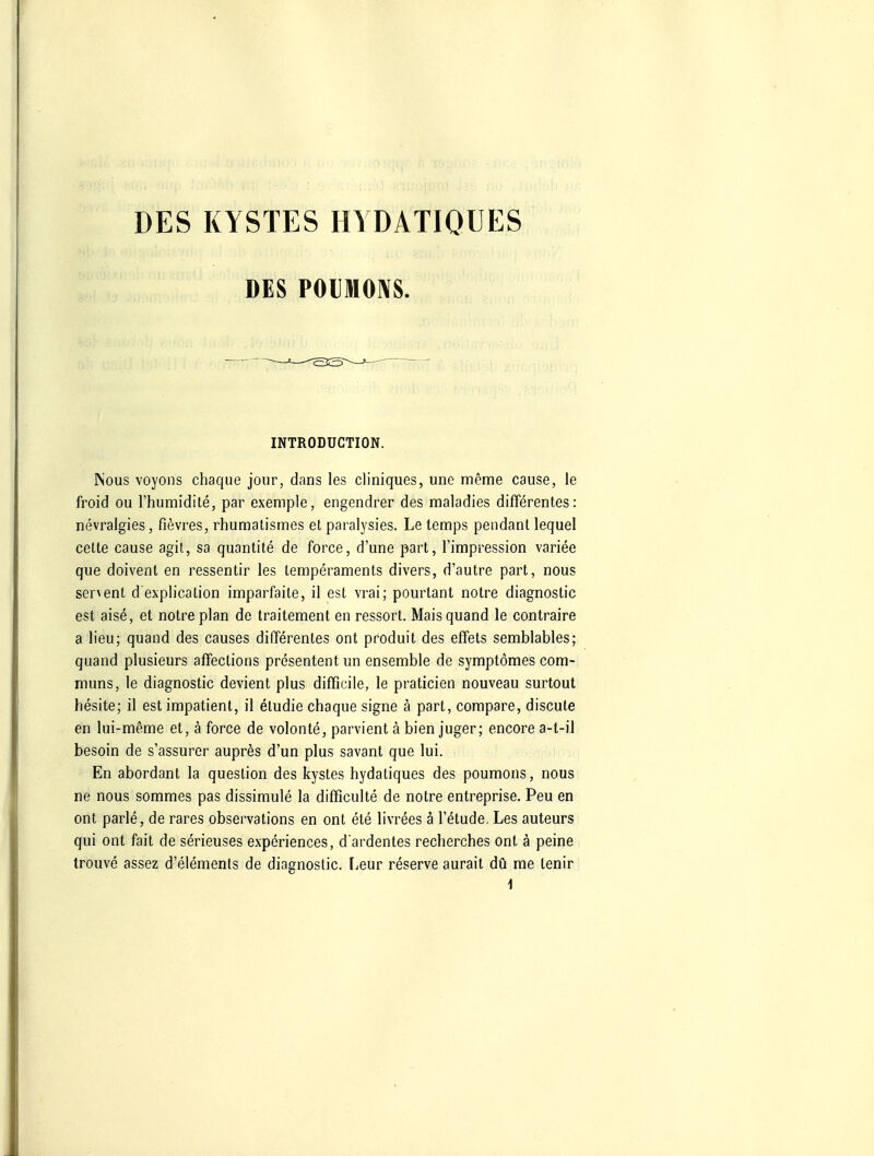 DES KYSTES HYDATIQUES DES POIJMOIVS. INTRODUCTION. IN'ous voyons chaque jour, dans les cliniques, une meme cause, le froid ou l'humidite, par exemple, engendrer des maladies differentes: nevralgies, fievres, rhumatismes et paralysies. Le temps pendanl lequel cette cause agil, sa quantite de force, d'une part, Timpression variee que doivenl en ressentir les Lemperaments divers, d'autre part, nous servent d explication imparfaile, il est vrai; pourtant notre diagnostic est eise, et notre plan de traitement en ressort. Mais quand le contraire a lieu; quand des causes dififerentes ont produit des effets semblables; quand plusieurs affections presentent un ensemble de symptömes com- muns, le diagnostic devient plus difficile, le praticien nouveau surtout hesite; il est impatient, il eludie chaque signe ä part, conipare, discute en lui-meme et, ä force de volonte, parvient ä bien juger; encore a-t-il besoin de s'assurer aupres d'un plus savant que lui. En abordant la queslion des kystes hydatiques des poumons, nous ne nous sommes pas dissimule la difficulte de notre entreprise. Peu en ont parle, de rares observations en ont ete livrees ä l'etude, Les auteurs qui ont fait de serieuses experiences, d ardentes recherches ont ä peine trouve assez d'elements de diaenoslic. [^eur reserve aurait du me tenir