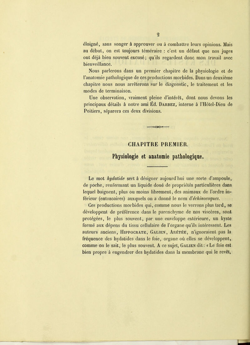 eloignö, Sans songer ä approuver ou ä combattre leurs opinions. Mais au debut, on est toujours temeraire : c'est un defaut que nos juges ont dejä bien souvent excusö; qu'ils regardent donc mon travail avec bienveillance. Nous parlerons dans un premier chapitre de la physiologie et de l'anatomie pathologique de ces productions morbides. Dansun deuxi^me chapitre nous nous arreterons sur le diagnostic, le traitement et les modes de terminaison. Une Observation, vraiment pleine d'intöret, dont nous devons les principaux details ä notre ami Ed. Darbez, interne ä l'Hötel-Dieu de Poitiers, separera ces deux divisions. - CHAPITRE PREMIER. Physiologie et anatomie pathologique. Le mot hydatide sert ä designer aujourd'hui une sorle d'ampoule, de poche, renfermant un liquide dou6 de proprietes particuli^res dans lequel baignent, plus ou moins librement, des animaux de l'ordre in- ferieur (entozoaires) auxquels on a donne le nom d'echinocoques. Ces productions morbides qui, comme nous le verrons plus tard, se developpent de preference dans le parenchyme de nos visceres, sont protegees, le plus souvent, par une enveloppe exterieure, un kyste forme aux depens du tissu cellulaire de l'organe qu'ils Interessent. Les auteurs anciens, Hippocrate, Galien, Aretee, n'ignoraient pas la frequence des hydatides dans le foie, organe oü elles se developpent, comme on le sait, le plus souvent. A ce sujet, Galien dit: «Le foie est bien propre ä engendrer des hydatides dans la membrane qui le revet.