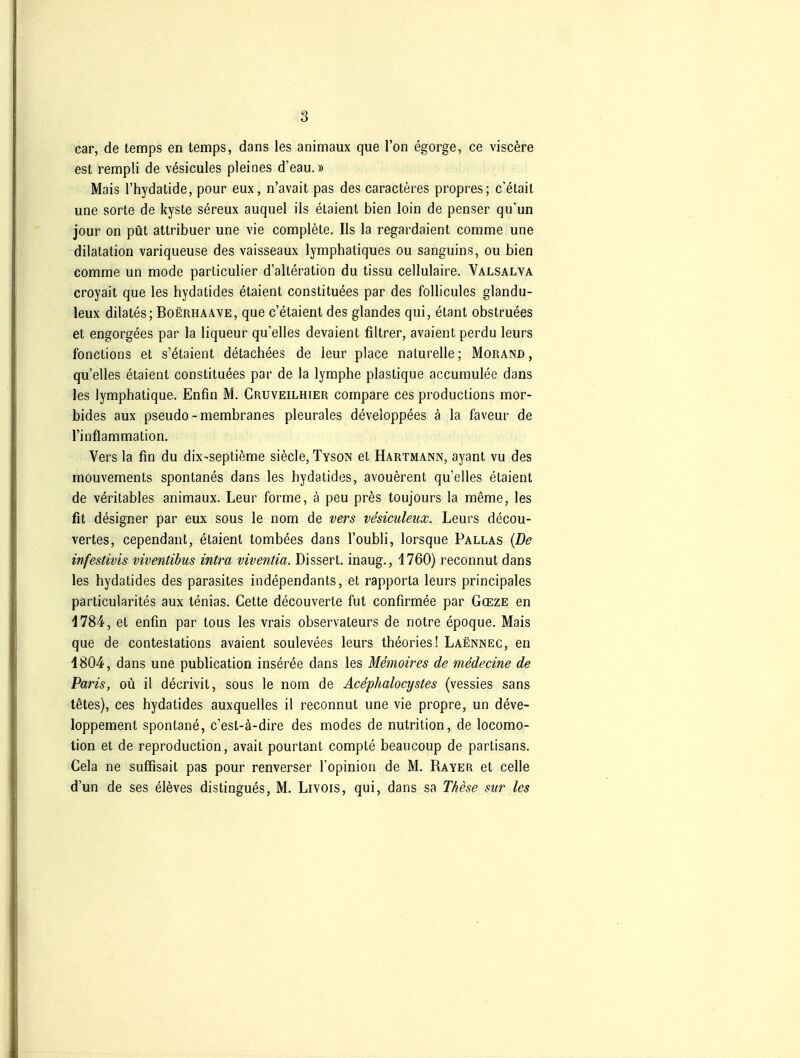 car, de temps en temps, dans les animaux que l'on egorge, ce visc^re est rempli de vesicules pleines d'eau.» Mais l'hydatide, pour eux, n'avait pas des caracteres propres; c'etail une Sorte de kyste sereux auquel ils etaient bien loin de penser qu'un jour on püt attribuer une vie complete. Iis la regardaient comme une dilatation variqueuse des vaisseaux lymphatiques ou sanguins, ou bien comme un mode parliculier d'alteration du tissu cellulaire. Valsalva croyait que les hydatides etaient constituees par des follicules glandu- leux dilates; Boerhaaye, que c'etaient des glandes qui, etant obstruees et engorgees par la liqueur qu'elles devaient filtrer, avaient perdu leurs fonctions et s'etaient detachees de leur place naturelle; Morand, qu'elles etaient constituees par de la lymphe plastique accumulee dans les lymphatique. Enfin M. Cruveilhier compare ces productions mor- bides aux pseudo-membranes pleurales developpees ä la faveur de Tinflammation. Vers la fm du dix-septieme siecle, Tyson et Hartmann, ayant vu des mouvements spontanes dans les hydatides, avouerent qu'elles etaient de verilables animaux. Leur forme, ä peu pres toujours la meme, les fit designer par eux sous le nom de vers vesiculeiix. Leurs decou- vertes, cependant, etaient tombees dans l'oubli, lorsque Pallas {De infestivis viventibus intra viventia. Dissert. inaug., 4760) reconnut dans les hydatides des parasites independants, et rapporta leurs principales particularites aux tenias. Cette decouverte fut confirmee par Gceze en 1784, et enfin par tous les vrais observateurs de notre epoque. Mais que de conteslations avaient soulevees leurs theories! Laennec, en 1804, dans une publication inseree dans les Memoires de medecine de Paris, oü il decrivit, sous le nom de Acephalocystes (vessies sans tetes), ces hydatides auxquelles il reconnut une vie propre, un deve- loppement spontane, c'est-ä-dire des modes de nutrition, de locomo- tion et de reproduction, avait pourtant compte beancoup de partisans. Cela ne suffisait pas pour renverser l'opinion de M. Rayer et celle d'un de ses elöves distingues, M. LiYOis, qui, dans sa These sur les