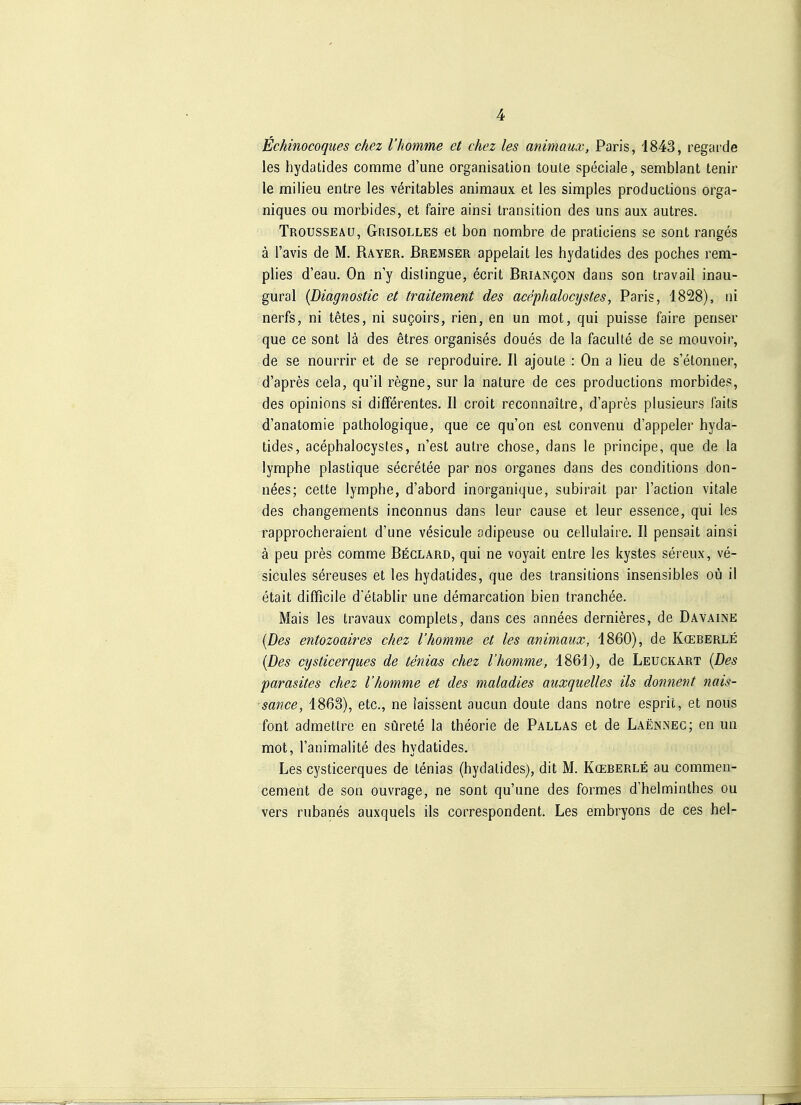 Echinocoques chez l'homme et chez les animaux, Paris, 1843, regarde les hydatides comme d'une Organisation toute speciale, semblant tenir le milieu entre les veritables animaux et les simples productions orga- niques ou morbides, et faire ainsi transition des uns aux autres. Trousseäu, Grisolles et bon nombre de praticiens se sont ranges ä l'avis de M. Rayer. Bremser appelait les hydatides des poches rem- plies d'eau. On ny dislingue, ecrit BRiANgoN dans son travail inau- gural {Diagnostic et traitement des acephalocijstes, Paris, 1828), ni nerfs, ni tetes, ni su^oirs, rien, en un mot, qui puisse faire penser que ce sont lä des etres organises doues de la faculte de se mouvoir, de se nourrir et de se reproduire. II ajoute : On a lieu de s'etonner, d'apres cela, qu'il regne, sur la nature de ces productions morbides, des opinions si differentes. II croit reconnaitre, d'apres plusieurs laits d'anatomie pathologique, que ce qu'on est convenu d'appeler byda- tides, acephalocystes, n'est autre chose, dans le principe, que de la lymphe plastique secretee par nos organes dans des conditions don- nees; cette lymphe, d'abord inorganique, subirait par l'action vitale des changements inconnus dans leur cause et leur essence, qui les rapprocheraient d'une vesicule adipeuse ou cellulaire. II pensait ainsi ä peu pres comme Beclard, qui ne voyait entre les kystes sereux, ve- sicules sereuses et les hydatides, que des transitions insensibles oü il etait difficile d'etablir une demarcation bien tranchee. Mais les travaux complets, dans ces annees dernieres, de Davaine {Des entozoaires chez l'homme et les animaux, 1860), de Kceberle {Des cysticerqiies de tenias chez l'homme, 1861), de Leuckart {Des parasites chez l'homme et des maladies auxquelles ils donnent nais- sance, 1863), etc., ne iaissent aucun doute dans notre esprit, et nous font admettre en sürete la theorie de Pallas et de Laennec; en un mot, l'animalite des hydatides. Les cysticerques de tenias (hydatides), dit M. Kceberle au commen- cement de son ouvrage, ne sont qu'une des formes d'helminthes ou vers rubanes auxquels ils correspondent. Les embryons de ces hei-