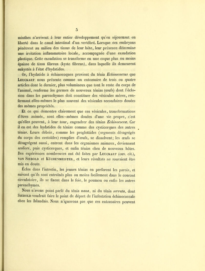 minthes n'arrivent ä leur entier developpement qu'en sejournant en liberte dans le canal intestinal d'un vertebre. Lorsque ces embryons penötrent au miiieu des tissus de leur böte, leur presence determine une irritation inflammatoire locale, accompagnee d'une exsudalion plastique. Cette exsudation se transforme en une coque plus ou moins epaisse de tissu fibreux (kyste fibreux), dans laquelle ils demeurent enkystes ä l'etat d'hydaLides. Or, l'hydatide ä echinocoques provient du tenia Echinococcus que Leuckart nous presente comme un entozoaire de trois ou quatre articles dont le dernier, plus volumineux que tout le reste du corps de l'animal, renferme les germes de nouveaux tenias (oeufs) dont l'eclo- sion dans les parenchymes doit constituer des vesicules meres, ren- fermant elles-memes le plus souvent des vesicules secondaires douees des memes proprietes. Et ce qui demontre clairement que ces vesicules, transformations d'etres animes, sont elles-memes douees d'une vie propre, c'est qu'elles peuvent, ä leur lour, engendrer des tenias Ec/dnococcce. Car il en est des hydatides de tenias comme des cysticerques des autres lenias. Leurs debris, comme les proglottides (segments desagreges du corps des cestoides) remplies d'oeufs, se dissolvent; les oeufs se desagregent aussi, entrent dans les organismes animaux, deviennent scoUces, puis cysticerques, et enfin tenias chez de nouveaux hötes. Des experiences nombreuses ont ete faites par Leuckart (ouv. cit.), YON Siebold et Küchenmeister, et leurs resultats ne sauraient etre mis en doute. Eclos dans l'intestin, les jeunes tenias en perforent les parois, et suivant qu ils sont entraines plus ou moins facilement dans le courant circulatoire, ils se fixent dans le foie, le poumon ou enfin les autres parenchymes. Nous n'avons point parle du tenia najia, ni du tenia serrata, dont Siebold voudrait faire le point de depart de l'infestation ^chinococcale chez les Islandais. Nous n'ignorons pas que ces entozoaires peuvent