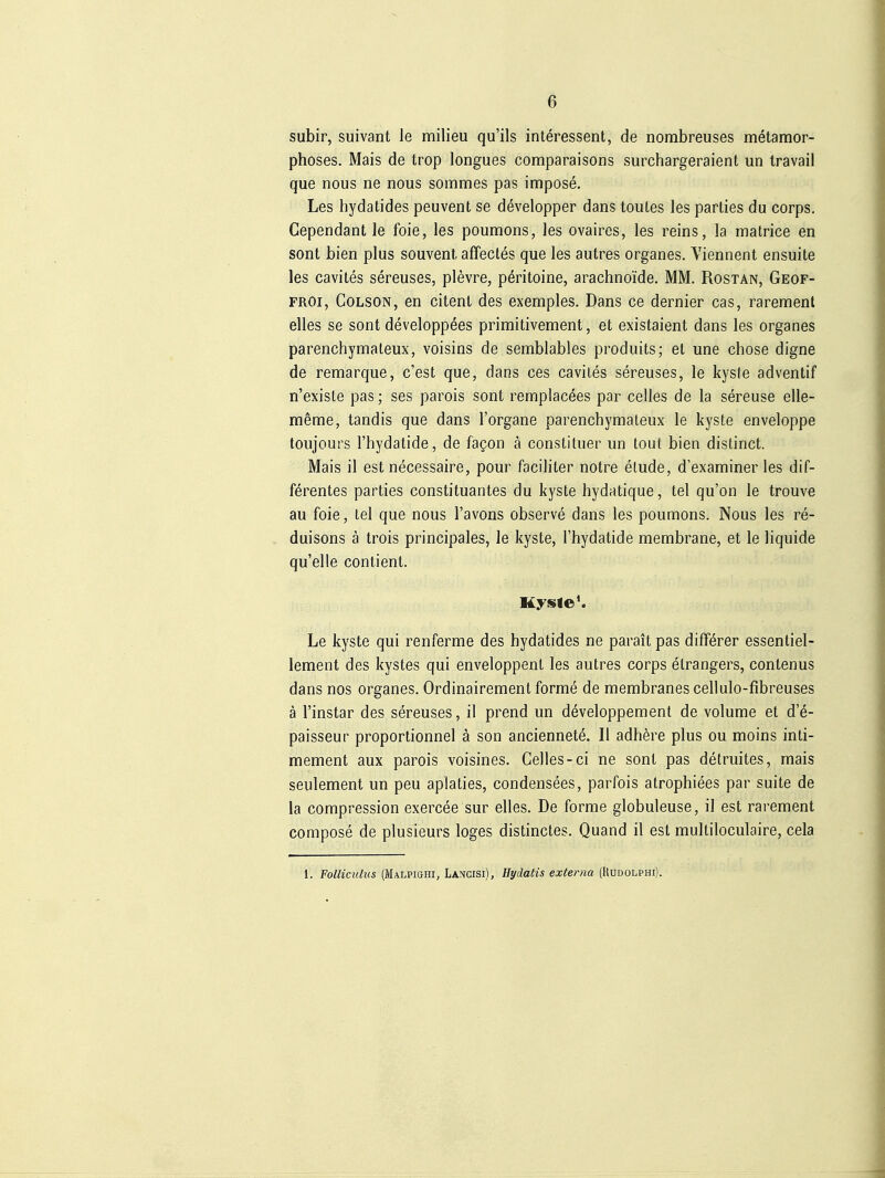subir, suivant le milieu qu'ils Interessent, de nombreuses metamor- phoses. Mais de trop longues comparaisons surchargeraient un travail que nous ne nous sommes pas impose. Les hydatides peuvent se developper dans toutes les parties du corps. Gependant le foie, les poumons, les ovaires, les reins, la matrice en sont bien plus souvent, affectes que les autres organes. Viennent ensuite les cavites sereuses, plevre, pöritoine, arachnoide. MM. Rostan, Geof- FROi, CoLSON, en citent des exemples. Dans ce dernier cas, rarentient elles se sont developpöes primitivement, et existaient dans les organes parenchymateux, voisins de semblables produits; et une chose digne de remarque, c'est que, dans ces cavites sereuses, le kysfe adventif n'existe pas; ses parois sont rempiacees par ceiles de la sereuse elle- meme, tandis que dans l'organe parenchymateux le kyste enveloppe toujours l'hydatide, de fagon ä constituer un tout bien distinct. Mais il est necessaire, pour faciliter notre elude, d'examiner les dif- ferentes parties Constituantes du kyste hydatique, tel qu'on le trouve au foie, tel que nous l'avons observe dans les poumons. Nous les re- duisons ä trois principales, le kyste, l'hydatide membrane, et le liquide qu'elle contient. Le kyste qui renferme des hydatides ne parait pas difförer essentiel- lement des kystes qui enveloppenl les autres corps elrangers, contenus dans nos organes. Ordinairemenl forme de membranes cellulo-fibreuses ä l'instar des sereuses, il prend un developpement de volume et d'e- paisseur proportionnel ä son anciennete. II adliere plus ou moins inti- mement aux parois voisines. Gelles-ci ne sont pas detruites, mais seulement un peu aplaties, condensees, parfois atrophiees par suite de la compression exercee sur elles. De forme globuleuse, il est rarement compose de plusieurs loges distinctes. Quand il est multiloculaire, cela 1. Pollicidus (Malpighi, Lancisi), üydatis externa (Uudolphi).