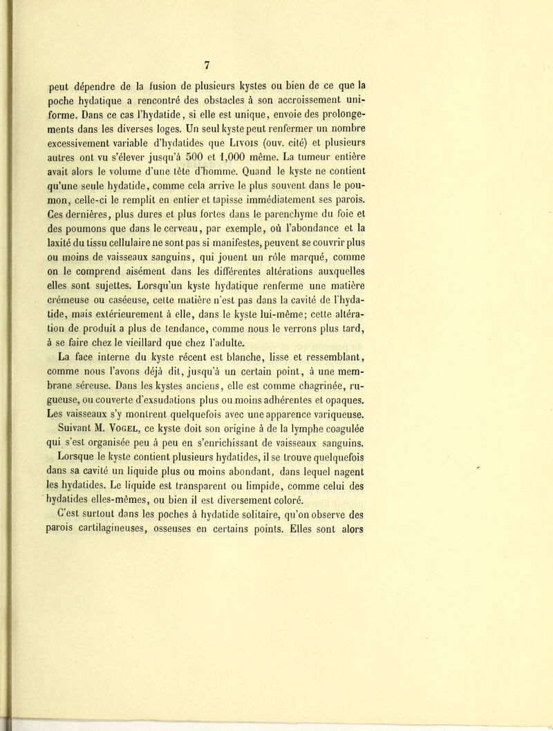 peut dependre de la fusion de plusieurs kystes ou bien de ce que la poche hydatique a rencontre des obstacles ä son accroissement uni- forme. Dans ce cas l'hydatide, si eile est unique, envoie des prolonge- ments dans les diverses loges. Un seul kystepeut renfermer un nombre excessivement variable d'hydalides que Livois (ouv. cite) et plusieurs autres ont vu s'elever jusqu'ä 500 et 1,000 meme, La tumeur enliere avait alors le volume d'une tete d'homme. Quand le kyste ne contient qu'une seule hydatide, comme cela arrive le plus souvent dans le pou- mon, celle-ci le remplit en entier et tapisse immediatement ses parois. Oes dernieres, plus dures et plus fortes dans le parenchyme du foie et des poumons que dans lecerveau, par exemple, oü l'abondance et la laxite du tissu cellulaire ne sont pas si manifestes, peuvent se couvrir plus ou moins de vaisseaux sanguins, qui jouent un röle marque, comme on le comprend aisement dans les difTerentes alterations auxquelles elles sont sujettes. Lorsqu'un kyste hydatique renferme une matiere cremeuse ou caseeuse, cette matiere n'est pas dans la cavite de l'hyda- tide, mais exlerieurement ä eile, dans le kyste lui-meme; cette altera- tion de produit a plus de tendance, comme nous le verrons plus tard, ä se faire chez le vieillard que chez l'adulte. La face interne du kyste recent est blanche, lisse et ressemblant, comme nous l'avons dejä dit, jusqu'ä un certain point, ä une mem- brane sereuse. Dans les kystes anciens, eile est comme chagrinee, ru- gueuse, oucouverte d'exsudations plus ou moins adherentes et opaques. Les vaisseaux s'y monlrent quelquefois avec uneapparence variqueuse. Suivant M. Vogel, ce kyste doit son origine ä de la lymphe coagulee qui s'est organisee peu ä peu en s'enrichissant de vaisseaux sanguins. Lorsque le kyste contient plusieurs hydatides, il se Irouve quelquefois dans sa cavite un liquide plus ou moins abondant, dans lequel nagent les hydatides. Le liquide est transparent ou limpide, comme celui des hydatides elles-memes, ou bien il est diversement colore. C'est surtout dans les poches ä hydatide solitaire, qu'on observe des parois cartilagineuses, osseuses en certains points. Elles sont alors